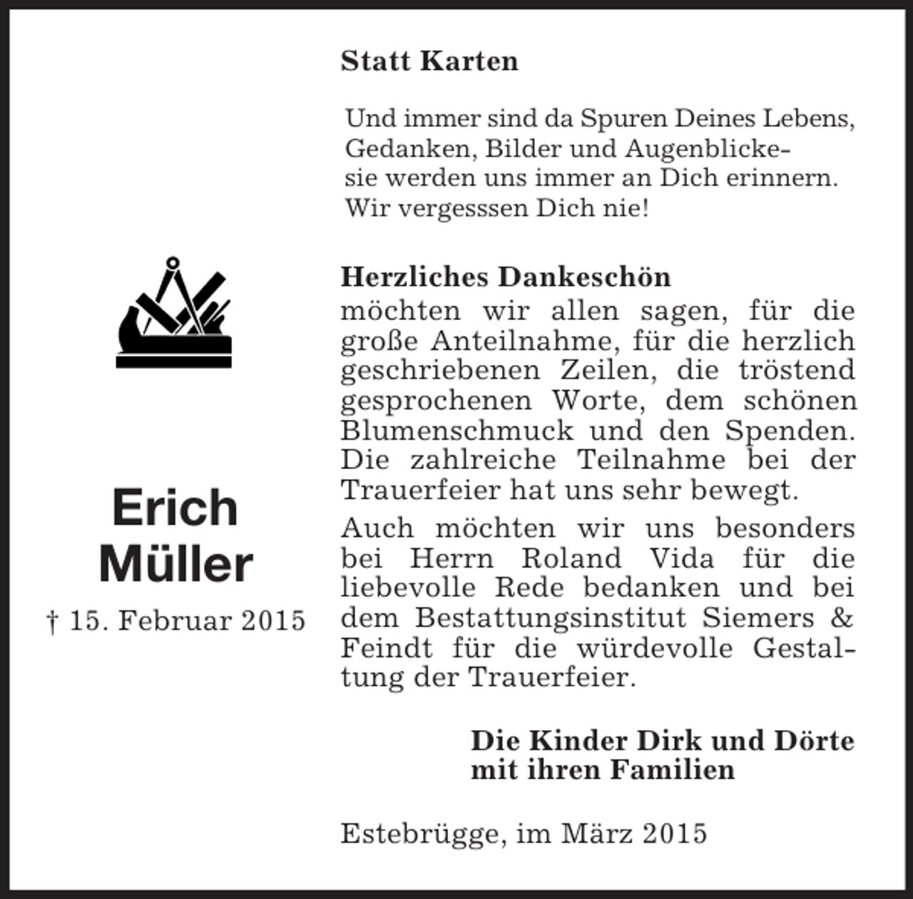 <p>Erich<br />Müller<br />† 15. Februar 2015<br />Statt Karten<br />Und immer sind da Spuren Deines Lebens,<br />Gedanken, Bilder und Augenblicke-<br />sie werden uns immer an Dich erinnern. Wir vergesssen Dich nie!<br />Herzliches Dankeschön<br />möchten wir allen sagen, für die<br />große Anteilnahme, für die herzlich geschriebenen Zeilen, die tröstend gesprochenen Worte, dem schönen Blumenschmuck und den Spenden. Die zahlreiche Teilnahme bei der Trauerfeier hat uns sehr bewegt.<br />Auch möchten wir uns besonders bei Herrn Roland Vida für die<br />liebevolle Rede bedanken und bei dem Bestattungsinstitut Siemers</p>