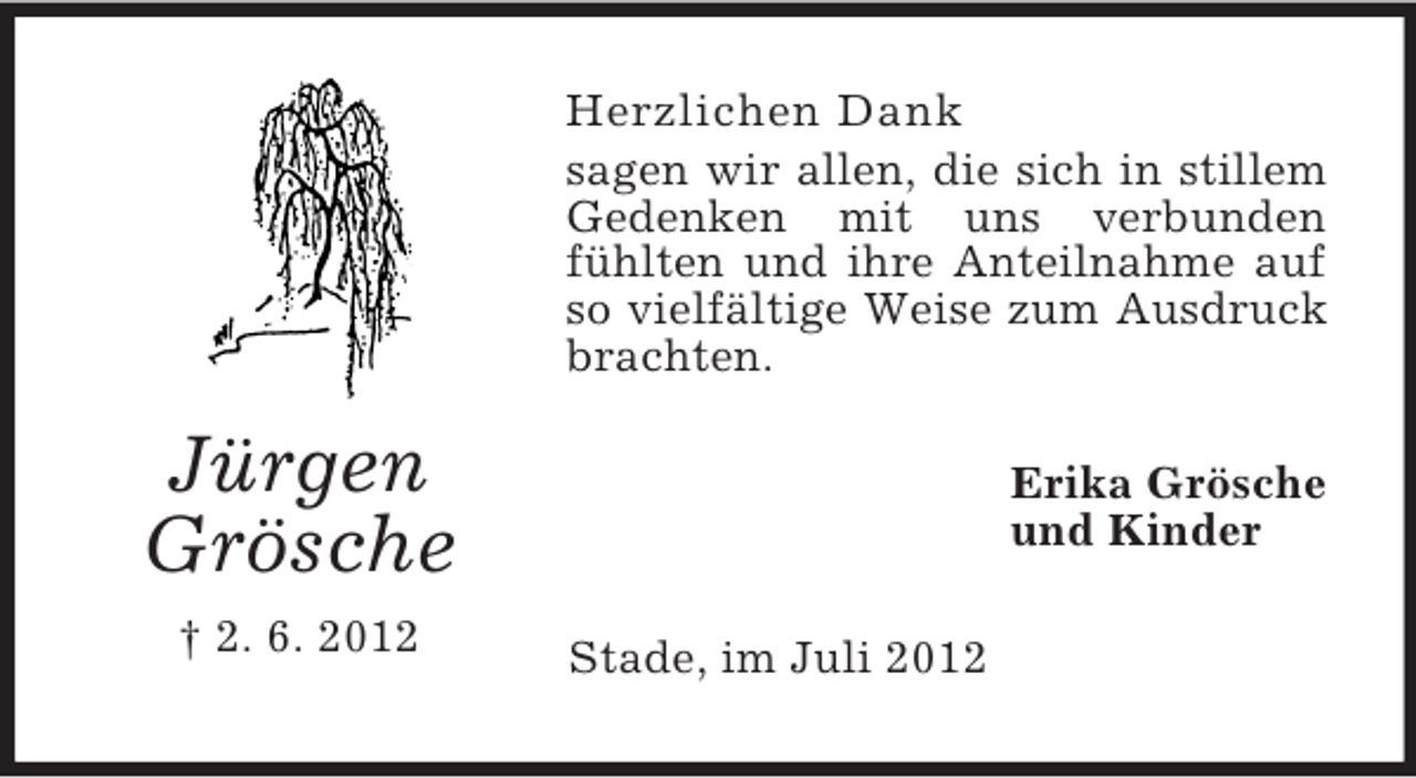 <p>Herzlichen Dank<br />sagen wir allen, die sich in stillem<br />Gedenken mit uns verbunden<br />fühlten und ihre Anteilnahme auf<br />so vielfältige Weise zum Ausdruck<br />brachten.</p><p>Jürgen<br />Grösche<br />† 2. 6. 2012</p><p>Erika Grösche<br />und Kinder<br />Stade, im Juli 2012</p>