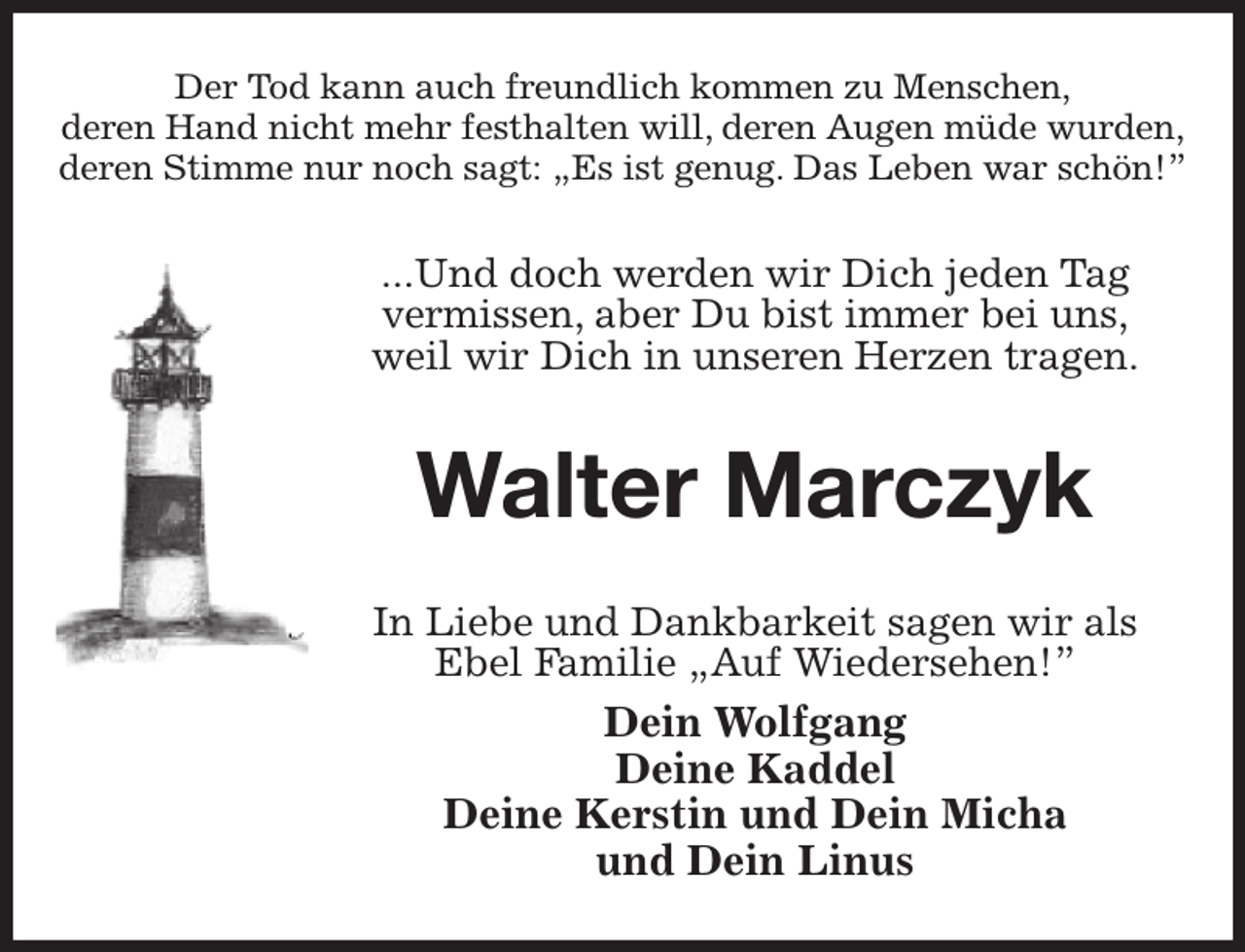 <p>Der Tod kann auch freundlich kommen zu Menschen,<br />deren Hand nicht mehr festhalten will, deren Augen müde wurden,<br />deren Stimme nur noch sagt: „Es ist genug. Das Leben war schön!”<br />...Und doch werden wir Dich jeden Tag<br />vermissen, aber Du bist immer bei uns,<br />weil wir Dich in unseren Herzen tragen.<br />Walter Marczyk<br />In Liebe und Dankbarkeit sagen wir als<br />Ebel Familie „Auf Wiedersehen!”<br />Dein Wolfgang<br />Deine Kaddel<br />Deine Kerstin und Dein Micha<br />und Dein Linus</p>