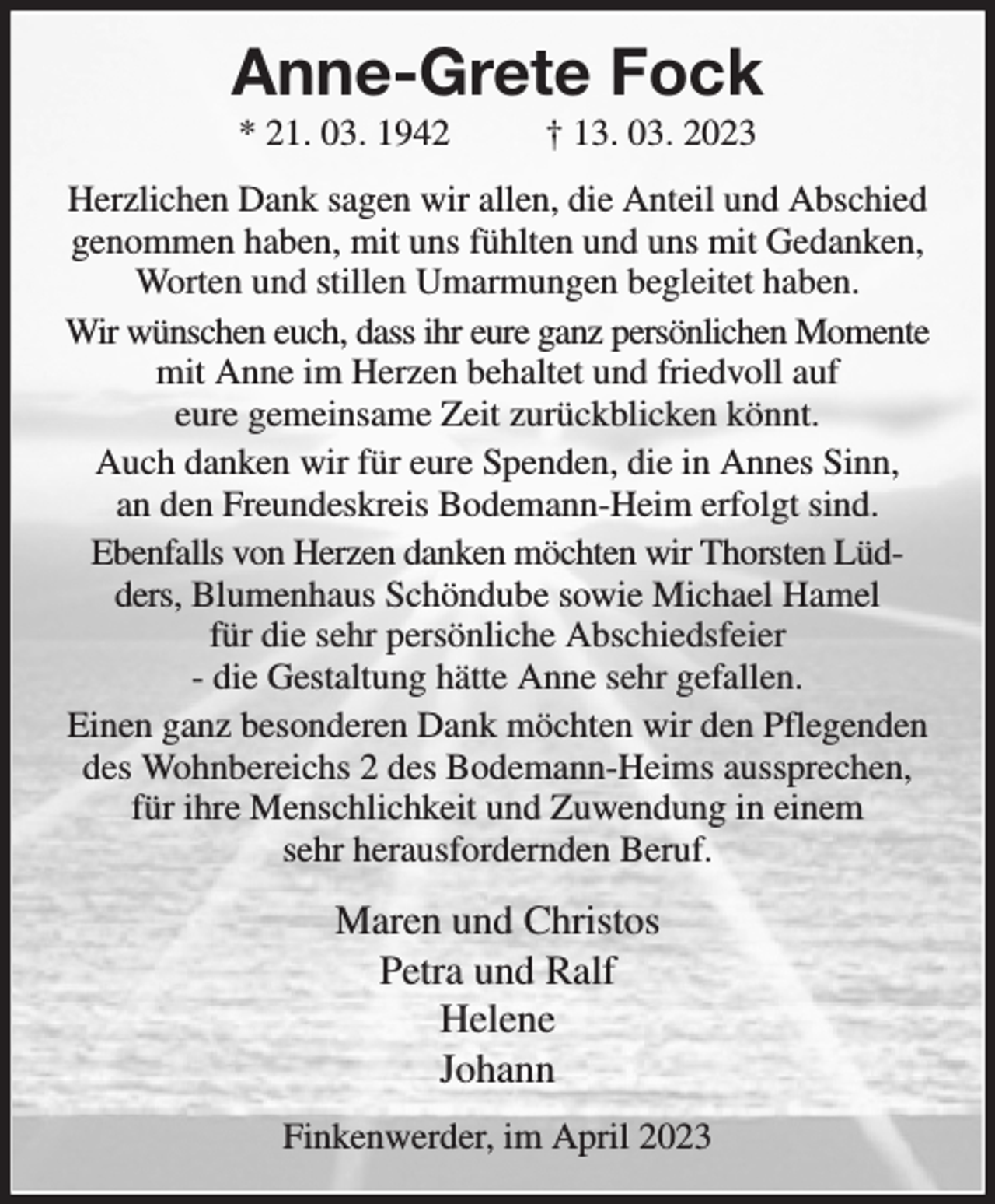 <p>Anne-Grete Fock<br />* 21. 03. 1942 † 13. 03. 2023<br />Herzlichen Dank sagen wir allen, die Anteil und Abschied genommen haben, mit uns fühlten und uns mit Gedanken, Worten und stillen Umarmungen begleitet haben.<br />Wir wünschen euch, dass ihr eure ganz persönlichen Momente<br />mit Anne im Herzen behaltet und friedvoll auf<br />eure gemeinsame Zeit zurückblicken könnt.<br />Auch danken wir für eure Spenden, die in Annes Sinn,<br />an den Freundeskreis Bodemann-Heim erfolgt sind.<br />Ebenfalls von Herzen danken möchten wir Thorsten Lüdders, Blumenhaus Schöndube sowie Michael Hamel<br />für die sehr persönliche Abschiedsfeier<br />- die Gestaltung hätte Anne sehr gefallen.<br />Einen ganz besonderen Dank möchten wir den Pflegenden des Wohnbereichs 2 des Bodemann-Heims aussprechen, für ihre Menschlichkeit und Zuwendung in einem<br />sehr herausfordernden Beruf.<br />Maren und Christos<br />Petra und Ralf<br />Helene<br />Johann<br />Finkenwerder, im April 2023</p>