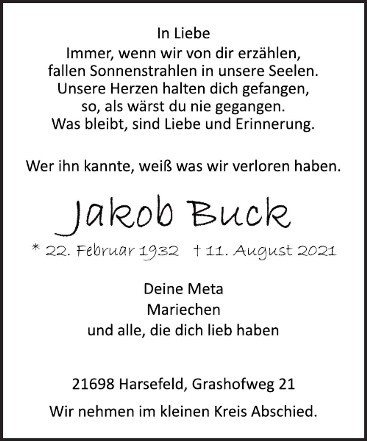 <p>In Liebe<br />Immer, wenn wir von dir erzählen,<br />fallen Sonnenstrahlen in unsere Seelen.<br />Unsere Herzen halten dich gefangen,<br />so, als wärst du nie gegangen.<br />Was bleibt, sind Liebe und Erinnerung.<br />Wer ihn kannte, weiß was wir verloren haben.<br />Jakob Buck<br />* 22. Februar 1932 t 11. August 2021<br />Deine Meta<br />Mariechen<br />und alle, die dich lieb haben<br />21698 Harsefeld, Grashofweg 21<br />Wir nehmen im kleinen Kreis Abschied.</p>