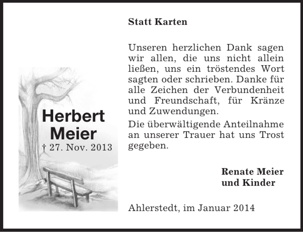 <p>Herbert<br />Meier<br />† 27. Nov. 2013<br />Statt Karten<br />Unseren herzlichen Dank sagen wir allen, die uns nicht allein<br />ließen, uns ein tröstendes Wort sagten oder schrieben. Danke für alle Zeichen der Verbundenheit und Freundschaft, für Kränze und Zuwendungen.<br />Die überwältigende Anteilnahme an unserer Trauer hat uns Trost gegeben.<br />Renate Meier<br />und Kinder<br />Ahlerstedt, im Januar 2014</p>