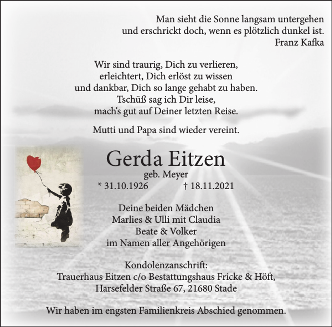 <p>Man sieht die Sonne langsam untergehen<br />und erschrickt doch, wenn es plötzlich dunkel ist.<br />Franz Kafka<br />Wir sind traurig, Dich zu verlieren,<br />erleichtert, Dich erlöst zu wissen<br />und dankbar, Dich so lange gehabt zu haben.<br />Tschüß sag ich Dir leise,<br />mach's gut auf Deiner letzten Reise.<br />Mutti und Papa sind wieder vereint.<br />Gerda Eitzen<br />geb. Meyer<br />* 31.10.1926 † 18.11.2021<br />Deine beiden Mädchen<br />Marlies &amp; Ulli mit Claudia<br />Beate &amp; Volker<br />im Namen aller Angehörigen<br />Kondolenzanschrift:<br />Trauerhaus Eitzen c/o Bestattungshaus Fricke &amp; Höft,<br />Harsefelder Straße 67, 21680 Stade<br />Wir haben im engsten Familienkreis Abschied genommen.</p>