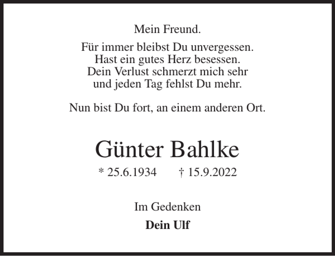 <p>Mein Freund.<br />Für immer bleibst Du unvergessen.<br />Hast ein gutes Herz besessen.<br />Dein Verlust schmerzt mich sehr<br />und jeden Tag fehlst Du mehr.</p><p>Nun bist Du fort, an einem anderen Ort.<br />Günter Bahlke<br />* 25.6.1934 † 15.9.2022<br />Im Gedenken<br />Dein Ulf</p>