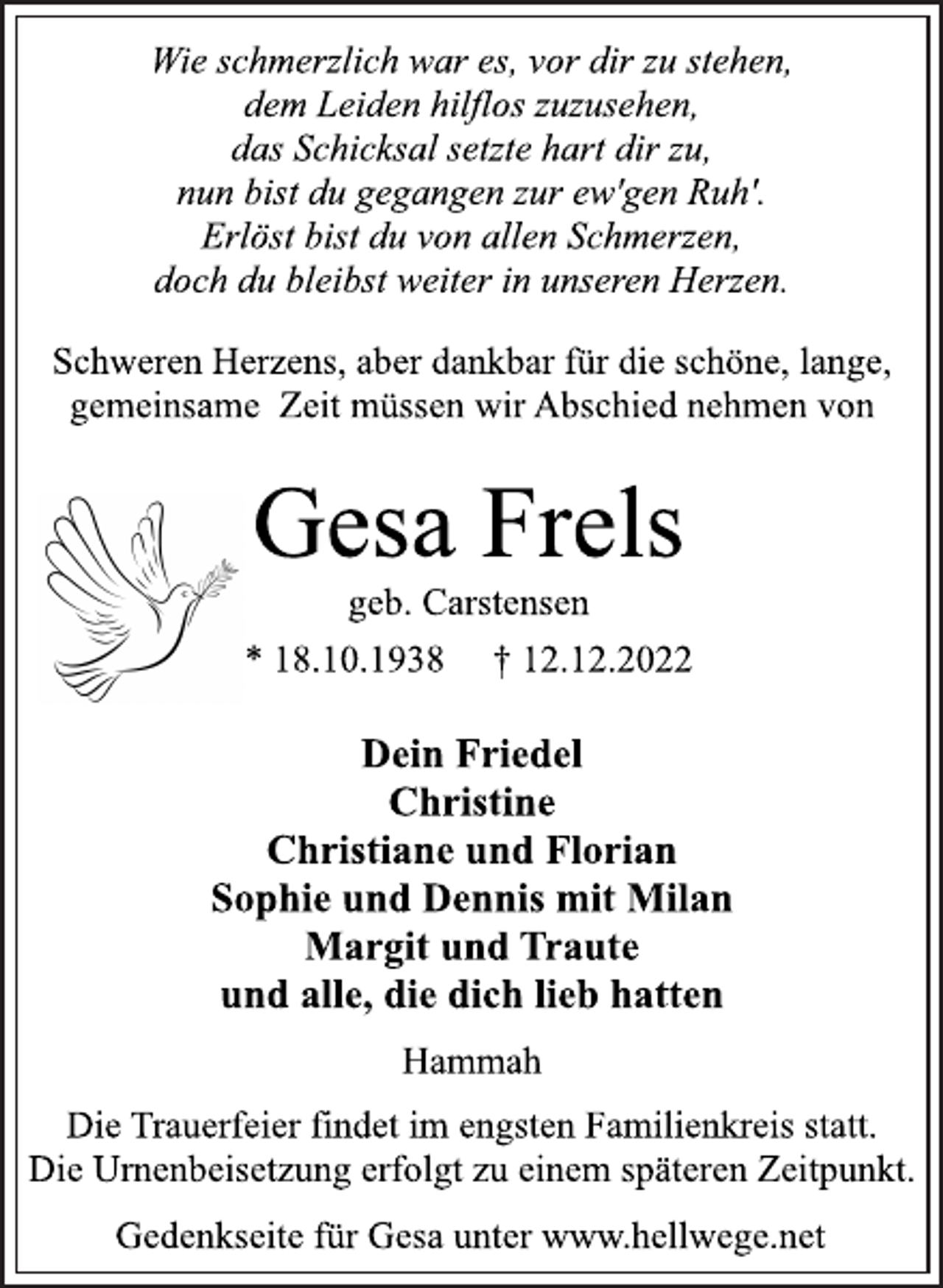 <p>Wie schmerzlich war es, vor dir zu stehen,<br />dem Leiden hilflos zuzusehen,<br />das Schicksal setzte hart dir zu,<br />nun bist du gegangen zur ew'gen Ruh'.<br />Erlöst bist du von allen Schmerzen,<br />doch du bleibst weiter in unseren Herzen.<br />Schweren Herzens, aber dankbar für die schöne, lange,<br />gemeinsame Zeit müssen wir Abschied nehmen von<br />Gesa Frels<br />geb. Carstensen<br />* 18.10.1938 † 12.12.2022<br />Dein Friedel<br />Christine<br />Christiane und Florian<br />Sophie und Dennis mit Milan<br />Margit und Traute<br />und alle, die dich lieb hatten<br />Hammah<br />Die Trauerfeier findet im engsten Familienkreis statt.<br />Die Urnenbeisetzung erfolgt zu einem späteren Zeitpunkt.<br />Gedenkseite für Gesa unter www.hellwege.net</p>