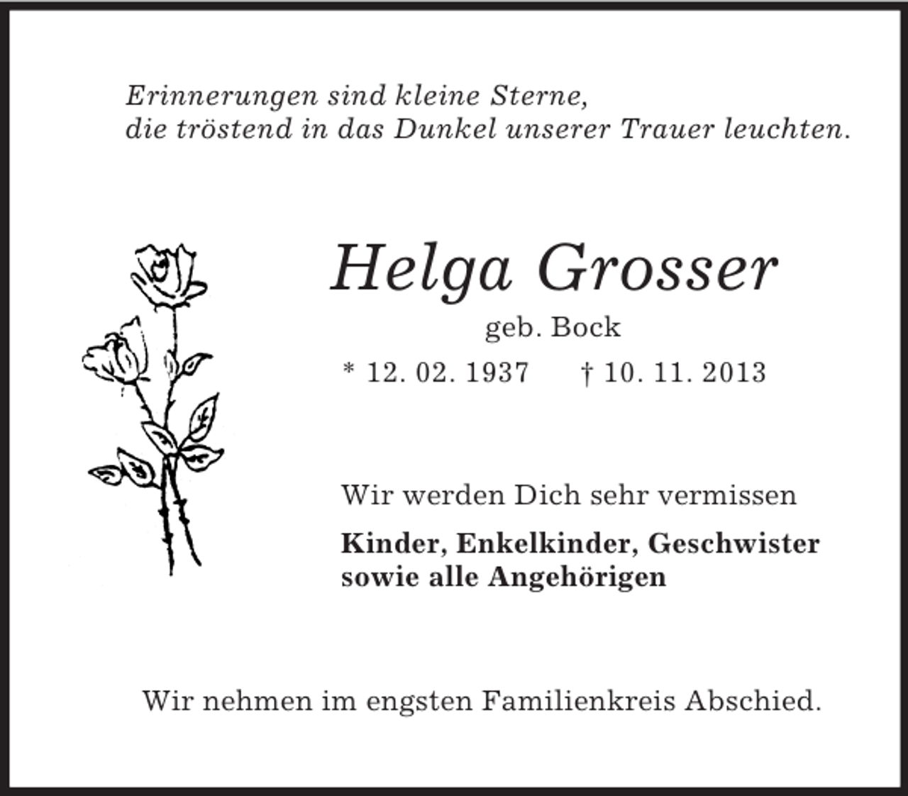 <p>Erinnerungen sind kleine Sterne,<br />die tröstend in das Dunkel unserer Trauer leuchten.<br />Helga Grosser<br />geb. Bock<br />* 12. 02. 1937 † 10. 11. 2013<br />Wir werden Dich sehr vermissen<br />Kinder, Enkelkinder, Geschwister<br />sowie alle Angehörigen<br />Wir nehmen im engsten Familienkreis Abschied.</p>