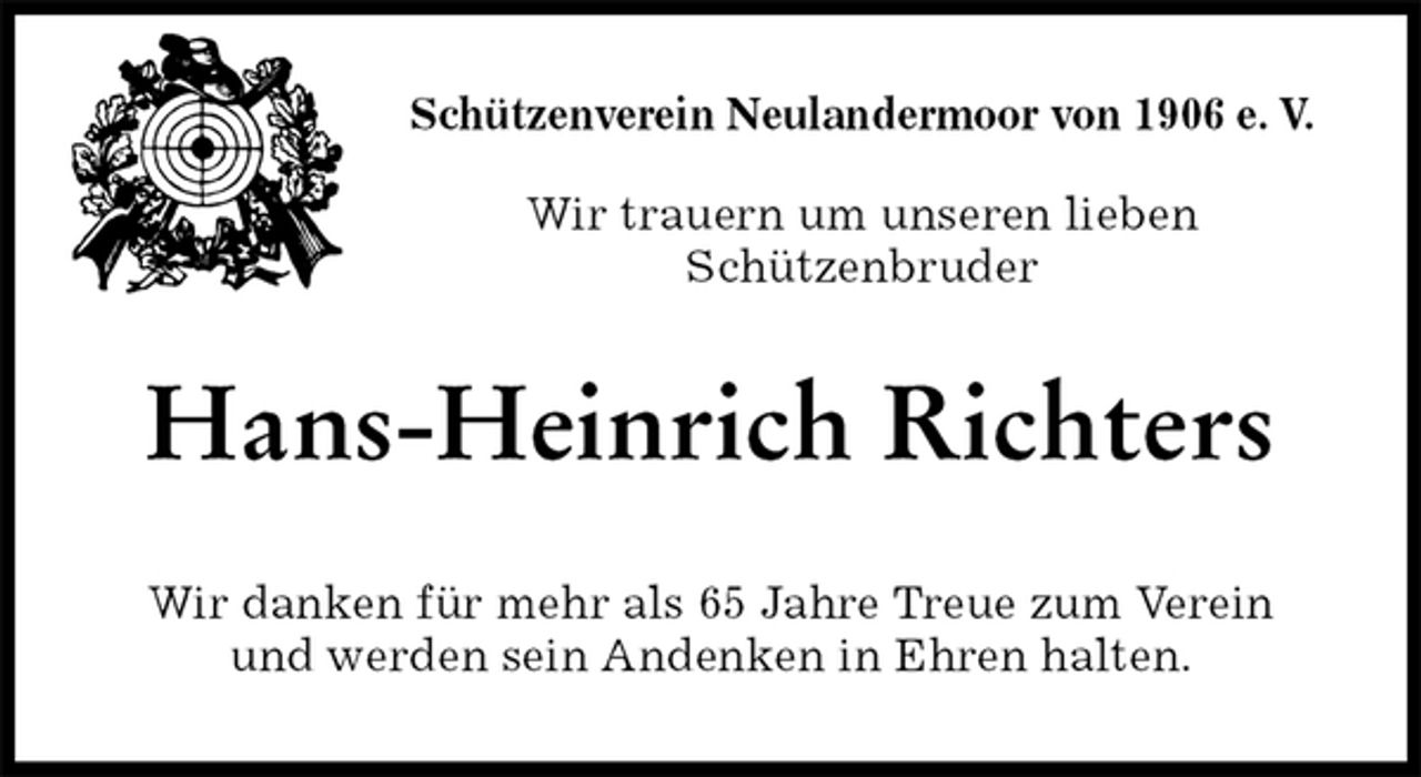 <p>Schützenverein Neulandermoor von 1906 e. V.</p><p>Wir trauern um unseren lieben<br />Schützenbruder<br />Hans-Heinrich Richters<br />Wir danken für mehr als 65 Jahre Treue zum Verein<br />und werden sein Andenken in Ehren halten.</p>
