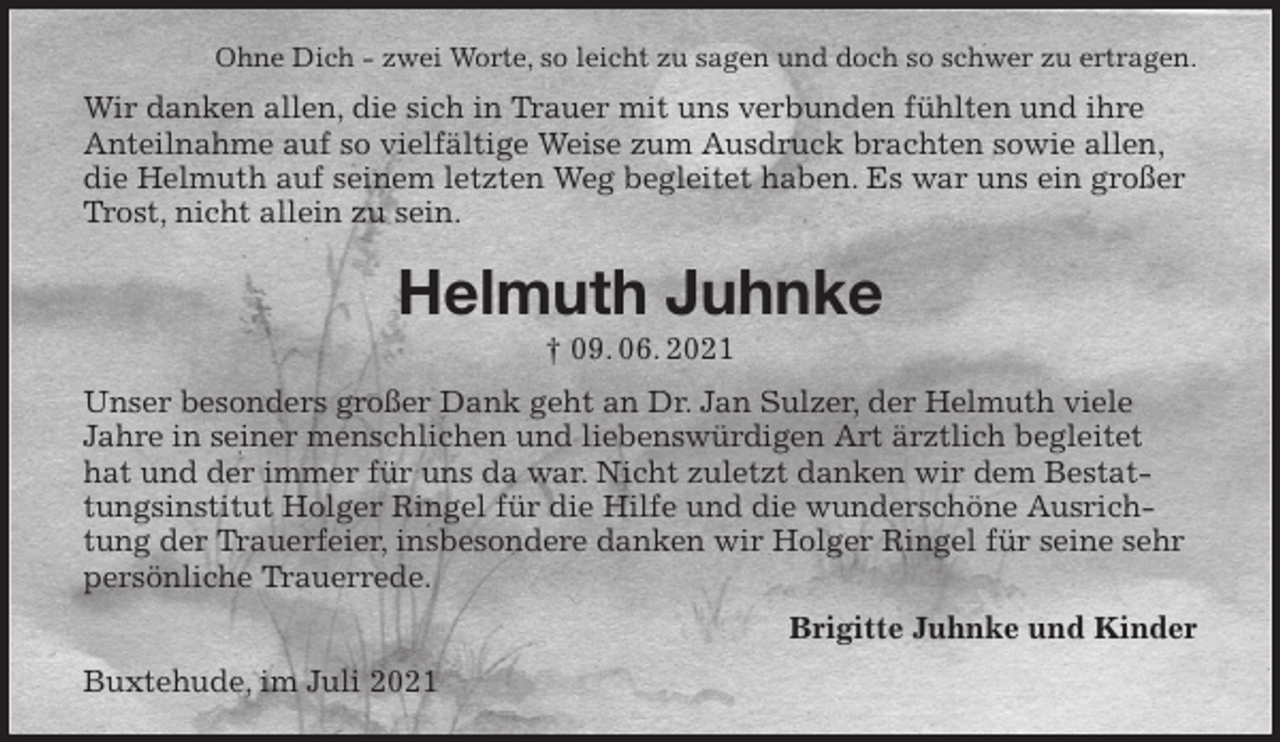 <p>Ohne Dich - zwei Worte, so leicht zu sagen und doch so schwer zu ertragen.<br />Wir danken allen, die sich in Trauer mit uns verbunden fühlten und ihre Anteilnahme auf so vielfältige Weise zum Ausdruck brachten sowie allen, die Helmuth auf seinem letzten Weg begleitet haben. Es war uns ein großer Trost, nicht allein zu sein.<br />Helmuth Juhnke<br />† 09. 06. 2021<br />Unser besonders großer Dank geht an Dr. Jan Sulzer, der Helmuth viele Jahre in seiner menschlichen und liebenswürdigen Art ärztlich begleitet hat und der immer für uns da war. Nicht zuletzt danken wir dem Bestattungsinstitut Holger Ringel für die Hilfe und die wunderschöne Ausrichtung der Trauerfeier, insbesondere danken wir Holger Ringel für seine sehr persönliche Trauerrede.<br />Brigitte Juhnke und Kinder<br />Buxtehude, im Juli 2021</p>