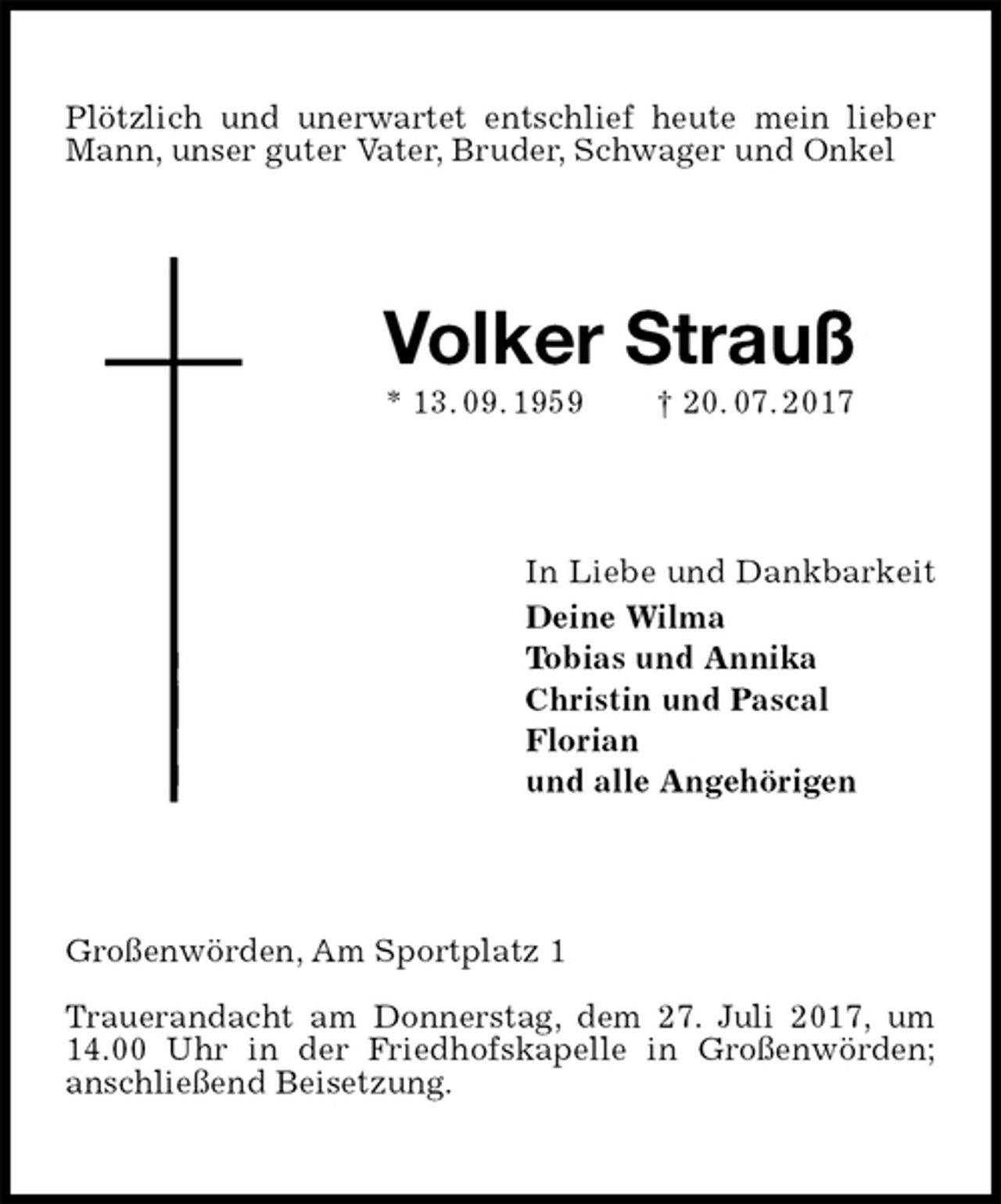 <p>Plötzlich und unerwartet entschlief heute mein lieber Mann, unser guter Vater, Bruder, Schwager und Onkel<br />Volker Strauß<br />* 13. 09. 1959 † 20. 07. 2017<br />In Liebe und Dankbarkeit<br />Deine Wilma<br />Tobias und Annika<br />Christin und Pascal<br />Florian<br />und alle Angehörigen<br />Großenwörden, Am Sportplatz 1</p><p>Trauerandacht am Donnerstag, dem 27. Juli 2017, um 14.00 Uhr in der Friedhofskapelle in Großenwörden;<br />anschließend Beisetzung.</p>