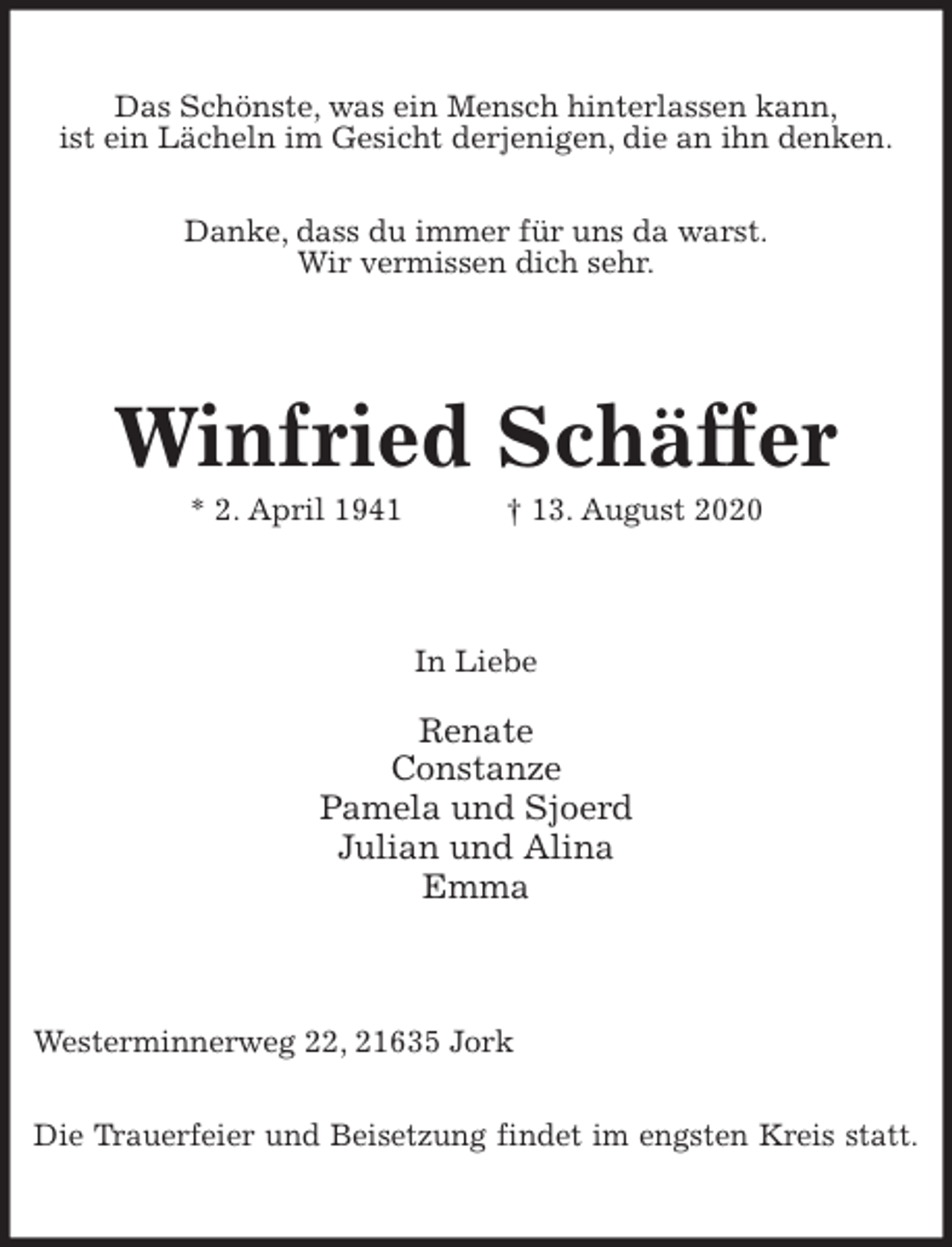 <p>Das Schönste, was ein Mensch hinterlassen kann,<br />ist ein Lächeln im Gesicht derjenigen, die an ihn denken.</p>
<p>Danke, dass du immer für uns da warst.<br />Wir vermissen dich sehr.<br />Winfried Schäffer<br />* 2. April 1941 † 13. August 2020<br />In Liebe</p>
<p>Renate<br />Constanze<br />Pamela und Sjoerd<br />Julian und Alina<br />Emma<br />Westerminnerweg 22, 21635 Jork</p>
<p>Die Trauerfeier und Beisetzung findet im engsten Kreis statt.</p>