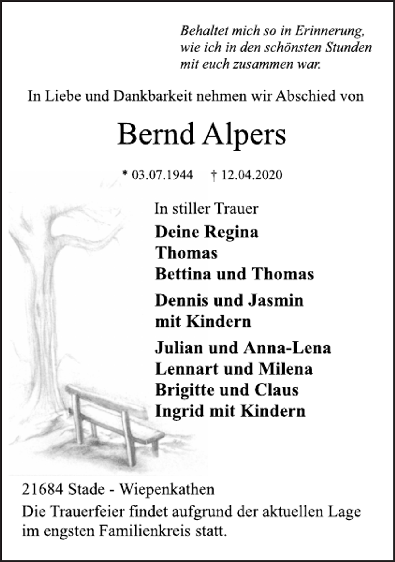 <p>Behaltet mich so in Erinnerung,<br />wie ich in den schönsten Stunden<br />mit euch zusammen war.<br />In Liebe und Dankbarkeit nehmen wir Abschied von<br />Bernd Alpers<br />* 03.07.1944 † 12.04.2020<br />In stiller Trauer<br />Deine Regina<br />Thomas<br />Bettina und Thomas<br />Dennis und Jasmin<br />mit Kindern<br />Julian und Anna-Lena<br />Lennart und Milena<br />Brigitte und Claus<br />Ingrid mit Kindern<br />21684 Stade - Wiepenkathen<br />Die Trauerfeier findet aufgrund der aktuellen Lage<br />im engsten Familienkreis statt.</p>