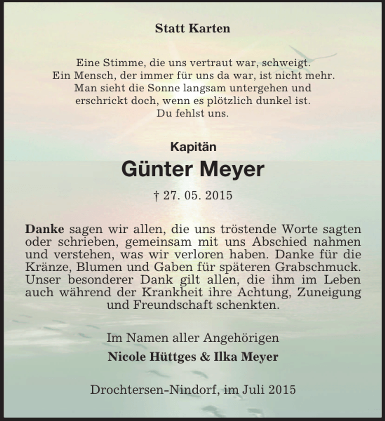 <p>Kapitän<br />Statt Karten<br />Eine Stimme, die uns vertraut war, schweigt.<br />Ein Mensch, der immer für uns da war, ist nicht mehr.<br />Man sieht die Sonne langsam untergehen und<br />erschrickt doch, wenn es plötzlich dunkel ist.<br />Du fehlst uns.<br />Günter Meyer<br />† 27. 05. 2015<br />Danke sagen wir allen, die uns tröstende Worte sagten oder schrieben, gemeinsam mit uns Abschied nahmen und verstehen, was wir verloren haben. Danke für die Kränze, Blumen und Gaben für späteren Grabschmuck. Unser besonderer Dank gilt allen, die ihm im Leben auch während der Krankheit ihre Achtung, Zuneigung und Freundschaft schenkten.<br />Im Namen aller Angehörigen<br />Nicole Hüttges</p>