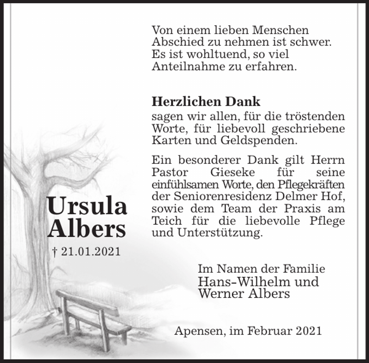 <p>Von einem lieben Menschen<br />Abschied zu nehmen ist schwer.<br />Es ist wohltuend, so viel<br />Anteilnahme zu erfahren.<br />Herzlichen Dank<br />sagen wir allen, für die tröstenden Worte, für liebevoll geschriebene Karten und Geldspenden.<br />Ein besonderer Dank gilt Herrn Pastor Gieseke für seine<br />einfühlsamen Worte, den Pflegekräften der Seniorenresidenz Delmer Hof, sowie dem Team der Praxis am Teich für die liebevolle Pflege und Unterstützung.<br />Im Namen der Familie<br />Hans-Wilhelm und<br />Werner Albers<br />Apensen, im Februar 2021</p>
<p>Ursula<br />Albers<br />† 21.01.2021</p>