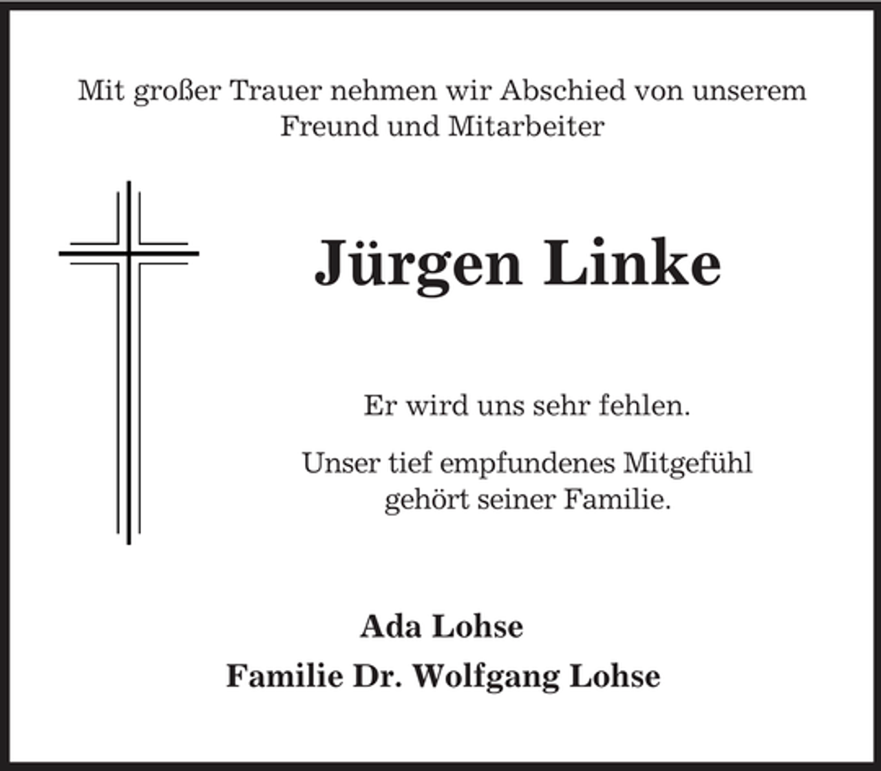 <p>Mit großer Trauer nehmen wir Abschied von unserem Freund und Mitarbeiter</p><p>Jürgen Linke<br />Er wird uns sehr fehlen. Unser tief empfundenes Mitgefühl gehört seiner Familie.</p><p>Ada Lohse Familie Dr. Wolfgang Lohse</p>
