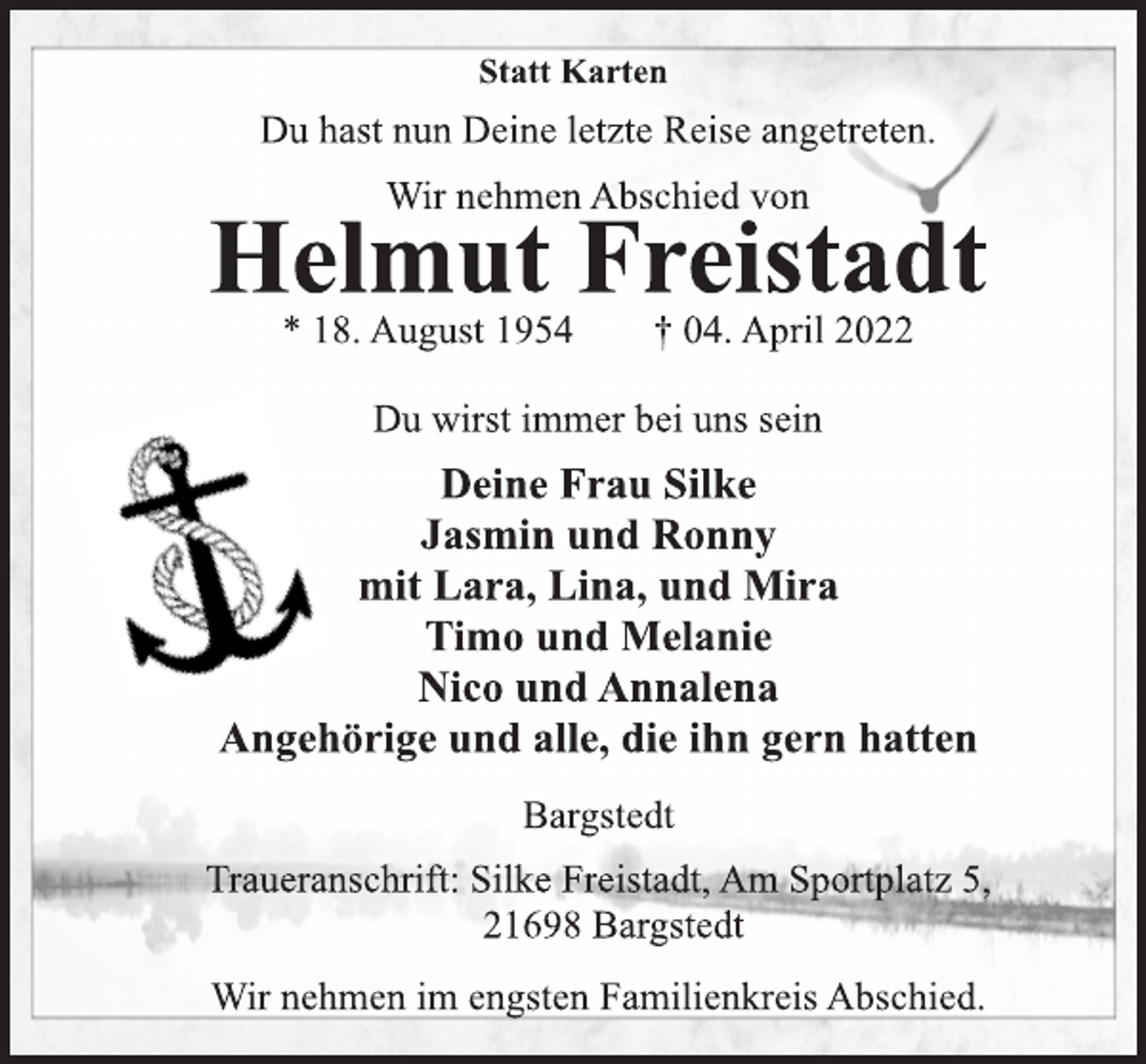 <p>Statt Karten<br />Du hast nun Deine letzte Reise angetreten.<br />Wir nehmen Abschied von<br />Helmut Freistadt<br />* 18. August 1954 † 04. April 2022<br />Du wirst immer bei uns sein<br />Deine Frau Silke<br />Jasmin und Ronny<br />mit Lara, Lina, und Mira<br />Timo und Melanie<br />Nico und Annalena<br />Angehörige und alle, die ihn gern hatten<br />Bargstedt<br />Traueranschrift: Silke Freistadt, Am Sportplatz 5,<br />21698 Bargstedt<br />Wir nehmen im engsten Familienkreis Abschied.</p>