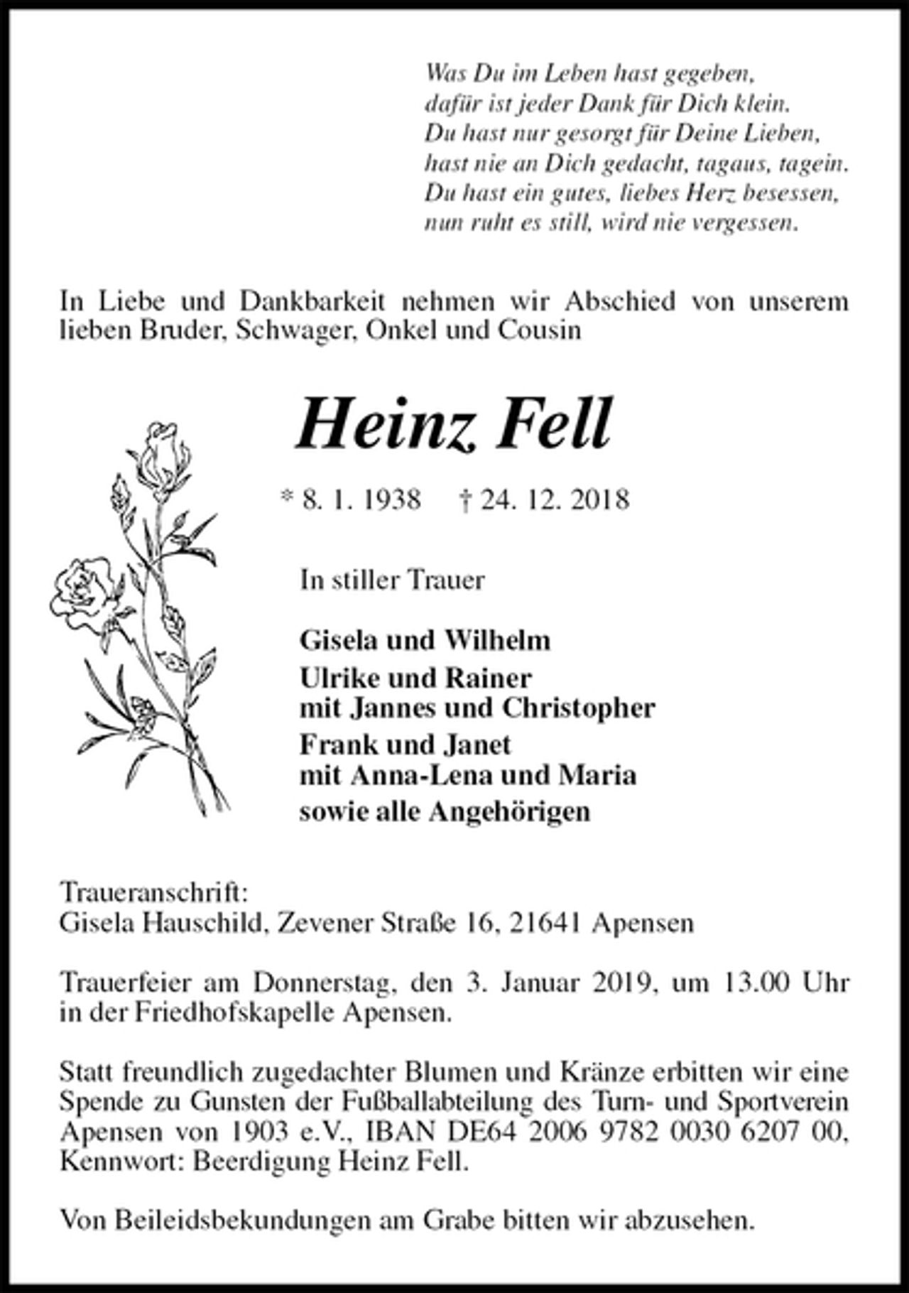 <p>Was Du im Leben hast gegeben,<br />dafür ist jeder Dank für Dich klein.<br />Du hast nur gesorgt für Deine Lieben,<br />hast nie an Dich gedacht, tagaus, tagein.<br />Du hast ein gutes, liebes Herz besessen,<br />nun ruht es still, wird nie vergessen.<br />In Liebe und Dankbarkeit nehmen wir Abschied von unserem<br />lieben Bruder, Schwager, Onkel und Cousin<br />Heinz Fell<br />* 8. 1. 1938 † 24. 12. 2018<br />In stiller Trauer</p><p>Gisela und Wilhelm<br />Ulrike und Rainer<br />mit Jannes und Christopher<br />Frank und Janet<br />mit Anna-Lena und Maria<br />sowie alle Angehörigen<br />Traueranschrift:<br />Gisela Hauschild, Zevener Straße 16, 21641 Apensen</p><p>Trauerfeier am Donnerstag, den 3. Januar 2019, um 13.00 Uhr<br />in der Friedhofskapelle Apensen.</p><p>Statt freundlich zugedachter Blumen und Kränze erbitten wir eine Spende zu Gunsten der Fußballabteilung des Turn- und Sportverein Apensen von 1903 e.V., IBAN DE64 2006 9782 0030 6207 00, Kennwort: Beerdigung Heinz Fell.</p><p>Von Beileidsbekundungen am Grabe bitten wir abzusehen.</p>