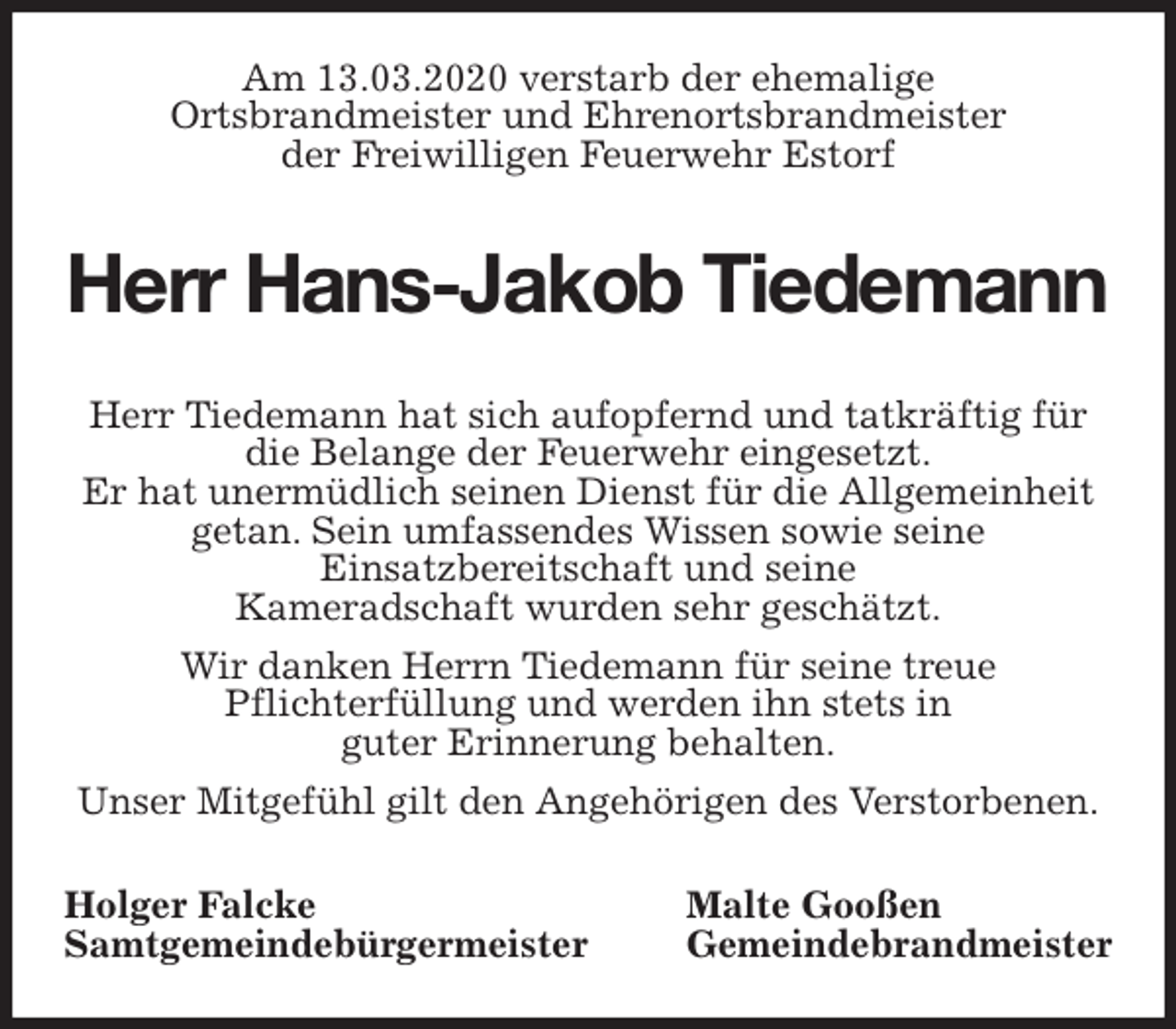 <p>Am 13.03.2020 verstarb der ehemalige<br />Ortsbrandmeister und Ehrenortsbrandmeister<br />der Freiwilligen Feuerwehr Estorf<br />Herr Hans-Jakob Tiedemann<br />Herr Tiedemann hat sich aufopfernd und tatkräftig für die Belange der Feuerwehr eingesetzt.<br />Er hat unermüdlich seinen Dienst für die Allgemeinheit getan. Sein umfassendes Wissen sowie seine<br />Einsatzbereitschaft und seine<br />Kameradschaft wurden sehr geschätzt.<br />Wir danken Herrn Tiedemann für seine treue<br />Pflichterfüllung und werden ihn stets in<br />guter Erinnerung behalten.<br />Unser Mitgefühl gilt den Angehörigen des Verstorbenen.<br />Holger Falcke Malte Gooßen<br />Samtgemeindebürgermeister Gemeindebrandmeister</p>