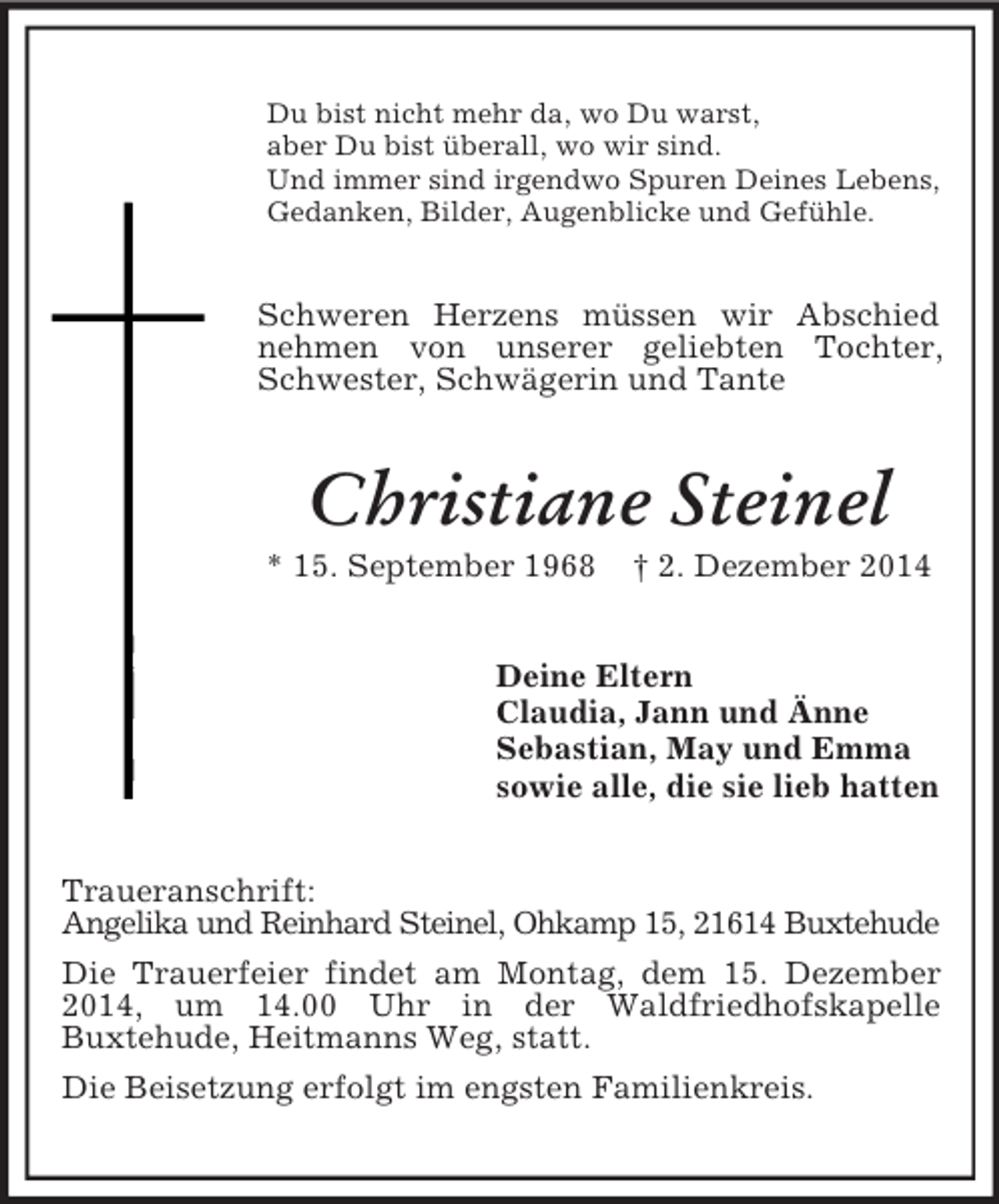 <p>Du bist nicht mehr da, wo Du warst,<br />aber Du bist überall, wo wir sind.<br />Und immer sind irgendwo Spuren Deines Lebens,<br />Gedanken, Bilder, Augenblicke und Gefühle.<br />Schweren Herzens müssen wir Abschied nehmen von unserer geliebten Tochter, Schwester, Schwägerin und Tante<br />Christiane Steinel<br />* 15. September 1968 † 2. Dezember 2014<br />Deine Eltern<br />Claudia, Jann und Änne<br />Sebastian, May und Emma<br />sowie alle, die sie lieb hatten<br />Traueranschrift:<br />Angelika und Reinhard Steinel, Ohkamp 15, 21614 Buxtehude<br />Die Trauerfeier findet am Montag, dem 15. Dezember 2014, um 14.00 Uhr in der Waldfriedhofskapelle<br />Buxtehude, Heitmanns Weg, statt.<br />Die Beisetzung erfolgt im engsten Familienkreis.</p>