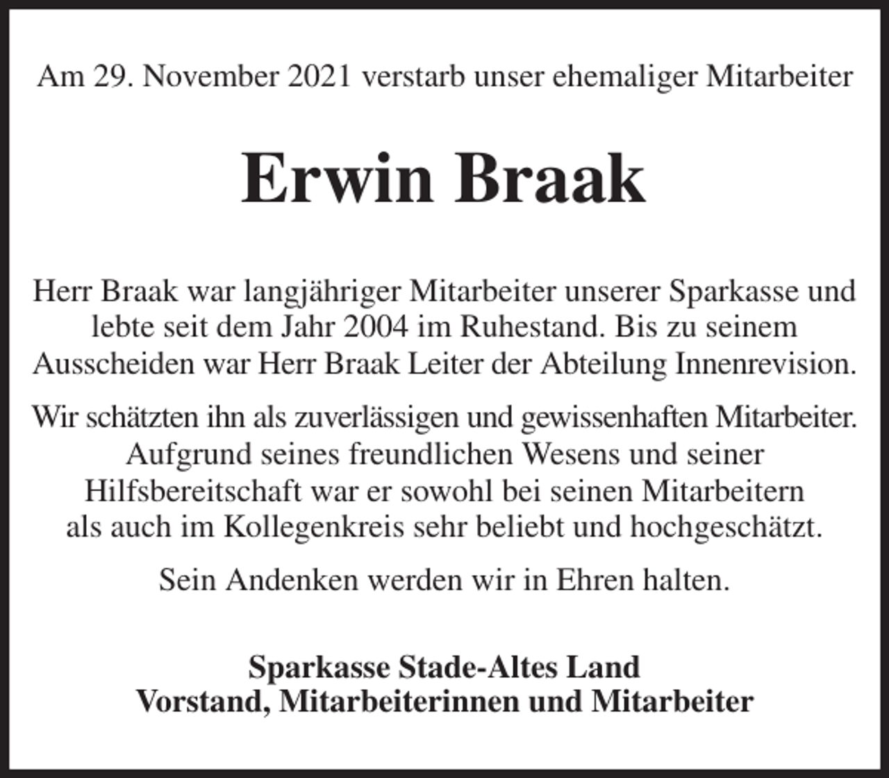 <p>Am 29. November 2021 verstarb unser ehemaliger Mitarbeiter<br />Erwin Braak<br />Herr Braak war langjähriger Mitarbeiter unserer Sparkasse und lebte seit dem Jahr 2004 im Ruhestand. Bis zu seinem<br />Ausscheiden war Herr Braak Leiter der Abteilung Innenrevision.<br />Wir schätzten ihn als zuverlässigen und gewissenhaften Mitarbeiter.<br />Aufgrund seines freundlichen Wesens und seiner<br />Hilfsbereitschaft war er sowohl bei seinen Mitarbeitern<br />als auch im Kollegenkreis sehr beliebt und hochgeschätzt.<br />Sein Andenken werden wir in Ehren halten.<br />Sparkasse Stade-Altes Land<br />Vorstand, Mitarbeiterinnen und Mitarbeiter</p>