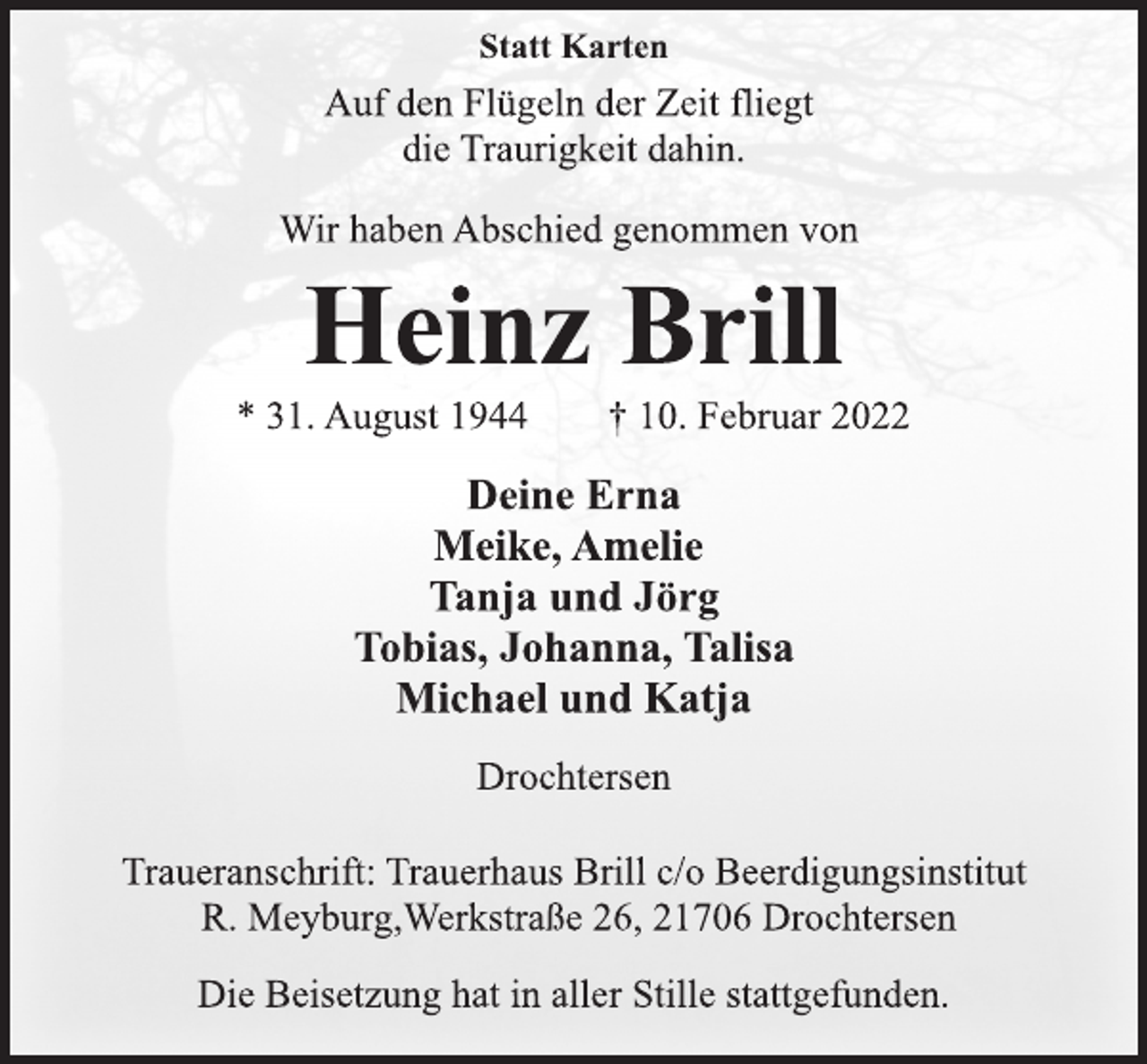 <p>Statt Karten<br />Auf den Flügeln der Zeit fliegt<br />die Traurigkeit dahin.<br />Wir haben Abschied genommen von<br />Heinz Brill<br />* 31. August 1944 † 10. Februar 2022<br />Deine Erna<br />Meike, Amelie<br />Tanja und Jörg<br />Tobias, Johanna, Talisa<br />Michael und Katja<br />Drochtersen<br />Traueranschrift: Trauerhaus Brill c/o Beerdigungsinstitut<br />R. Meyburg,Werkstraße 26, 21706 Drochtersen<br />Die Beisetzung hat in aller Stille stattgefunden.</p>