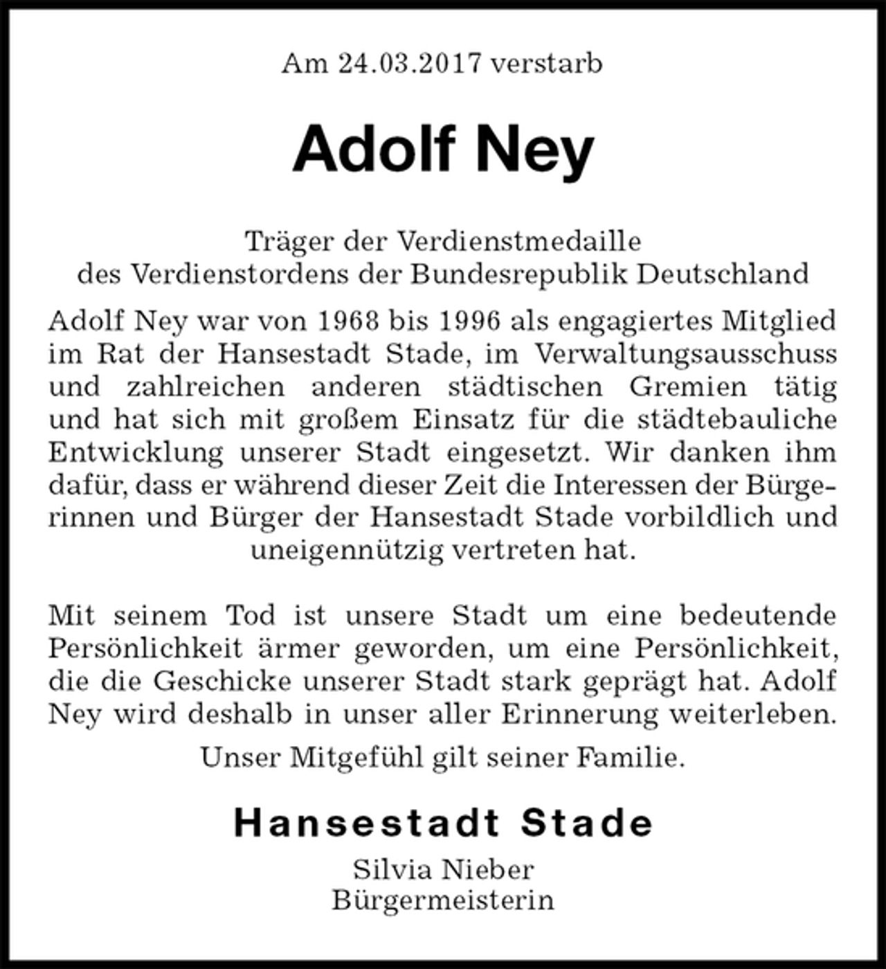 <p>Am 24.03.2017 verstarb<br />Adolf Ney<br />Träger der Verdienstmedaille<br />des Verdienstordens der Bundesrepublik Deutschland<br />Adolf Ney war von 1968 bis 1996 als engagiertes Mitglied im Rat der Hansestadt Stade, im Verwaltungsausschuss und zahlreichen anderen städtischen Gremien tätig<br />und hat sich mit großem Einsatz für die städtebauliche Entwicklung unserer Stadt eingesetzt. Wir danken ihm<br />dafür, dass er während dieser Zeit die Interessen der Bürgerinnen und Bürger der Hansestadt Stade vorbildlich und uneigennützig vertreten hat.</p>
<p>Mit seinem Tod ist unsere Stadt um eine bedeutende<br />Persönlichkeit ärmer geworden, um eine Persönlichkeit, die die Geschicke unserer Stadt stark geprägt hat. Adolf Ney wird deshalb in unser aller Erinnerung weiterleben.<br />Unser Mitgefühl gilt seiner Familie.<br />H a n s e s t a d t S t a d e<br />Silvia Nieber<br />Bürgermeisterin</p>