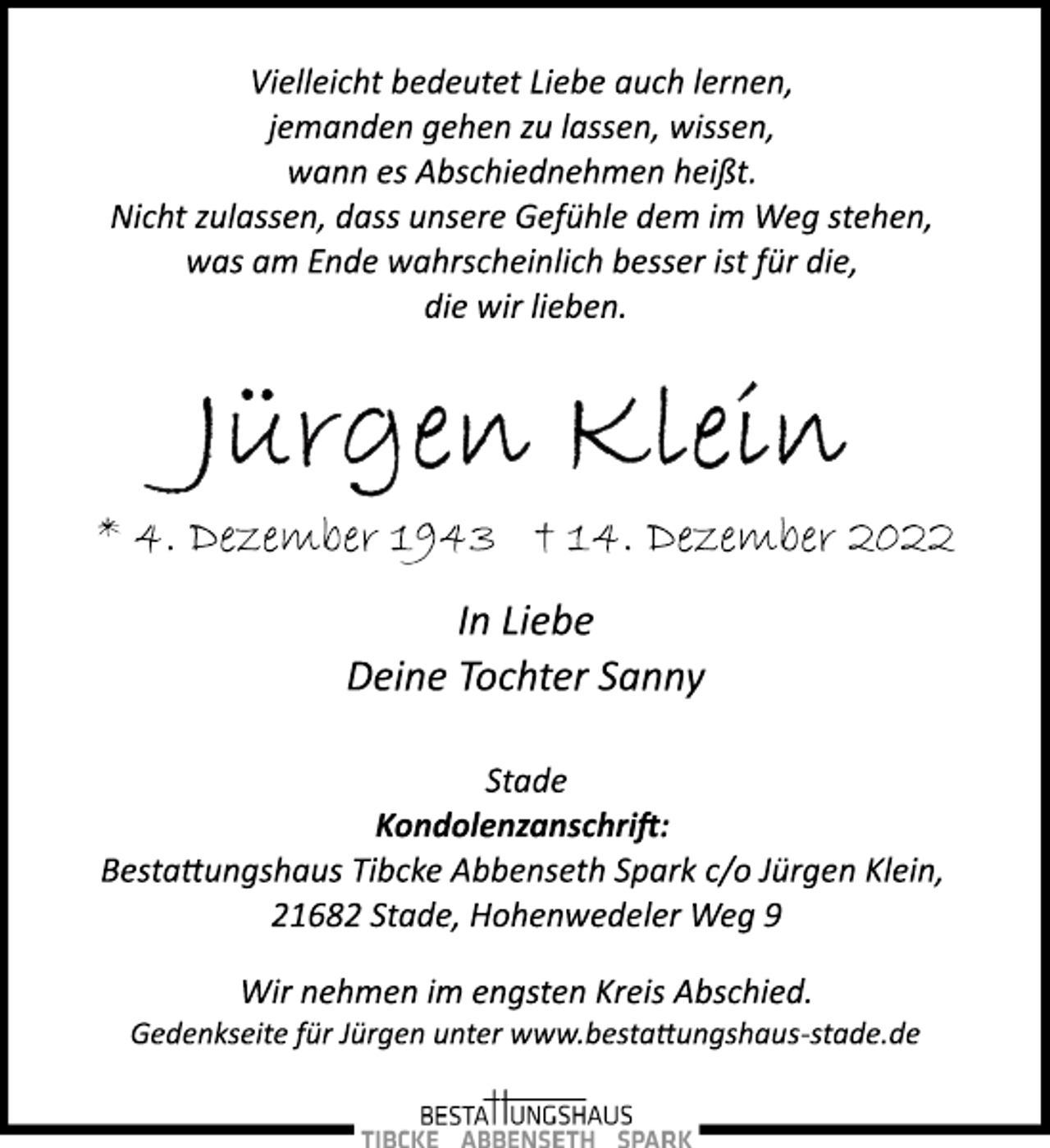 <p>Vielleicht bedeutet Liebe auch lernen,<br />jemanden gehen zu lassen, wissen,<br />wann es Abschiednehmen heißt.<br />Nicht zulassen, dass unsere Gefühle dem im Weg stehen,<br />was am Ende wahrscheinlich besser ist für die,<br />die wir lieben.<br />Jürgen Klein<br />* 4. Dezember 1943 † 14. Dezember 2022<br />In Liebe<br />Deine Tochter Sanny<br />Stade<br />Kondolenzanschrift:<br />Bestattungshaus Tibcke Abbenseth Spark c/o Jürgen Klein,<br />21682 Stade, Hohenwedeler Weg 9<br />Wir nehmen im engsten Kreis Abschied.<br />Gedenkseite für Jürgen unter www.bestattungshaus­stade.de</p>