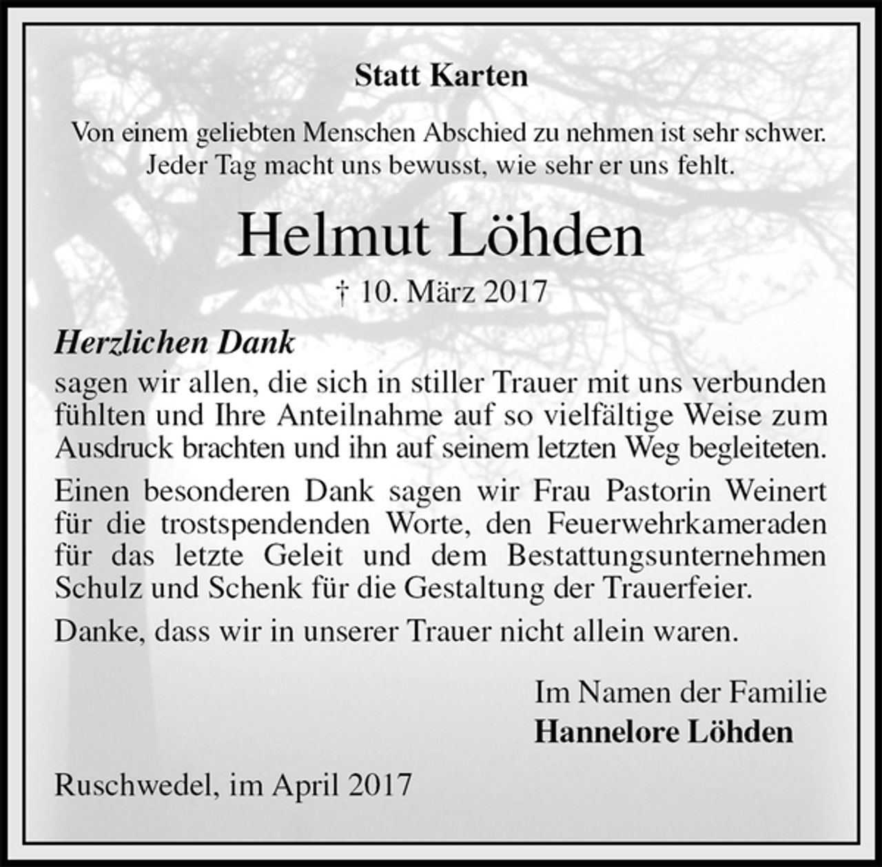 <p>Statt Karten<br />Von einem geliebten Menschen Abschied zu nehmen ist sehr schwer.<br />Jeder Tag macht uns bewusst, wie sehr er uns fehlt.<br />Helmut Löhden<br />† 10. März 2017<br />Herzlichen Dank<br />sagen wir allen, die sich in stiller Trauer mit uns verbunden fühlten und Ihre Anteilnahme auf so vielfältige Weise zum Ausdruck brachten und ihn auf seinem letzten Weg begleiteten.<br />Einen besonderen Dank sagen wir Frau Pastorin Weinert für die trostspendenden Worte, den Feuerwehrkameraden für das letzte Geleit und dem Bestattungsunternehmen Schulz und Schenk für die Gestaltung der Trauerfeier.<br />Danke, dass wir in unserer Trauer nicht allein waren.<br />Im Namen der Familie<br />Hannelore Löhden<br />Ruschwedel, im April 2017</p>