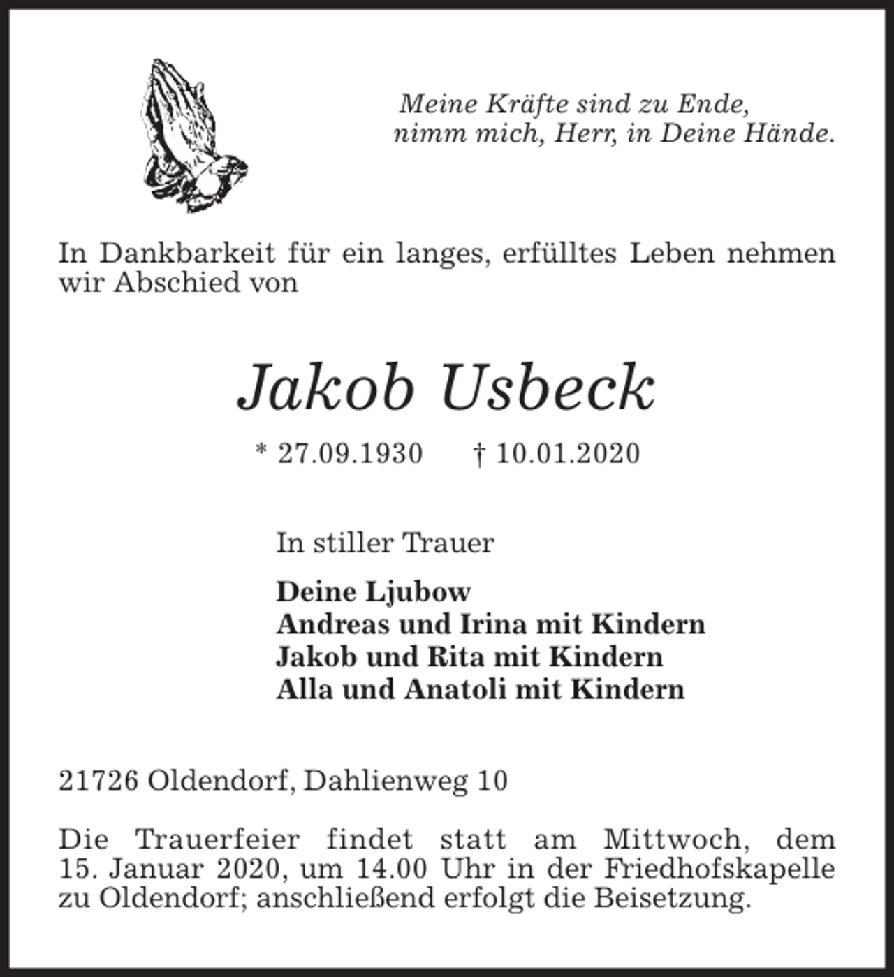 <p>Meine Kräfte sind zu Ende,<br />nimm mich, Herr, in Deine Hände.</p>
<p>In Dankbarkeit für ein langes, erfülltes Leben nehmen wir Abschied von<br />Jakob Usbeck<br />* 27.09.1930 † 10.01.2020<br />In stiller Trauer<br />Deine Ljubow<br />Andreas und Irina mit Kindern<br />Jakob und Rita mit Kindern<br />Alla und Anatoli mit Kindern<br />21726 Oldendorf, Dahlienweg 10</p>
<p>Die Trauerfeier findet statt am Mittwoch, dem<br />15. Januar 2020, um 14.00 Uhr in der Friedhofskapelle zu Oldendorf; anschließend erfolgt die Beisetzung.</p>