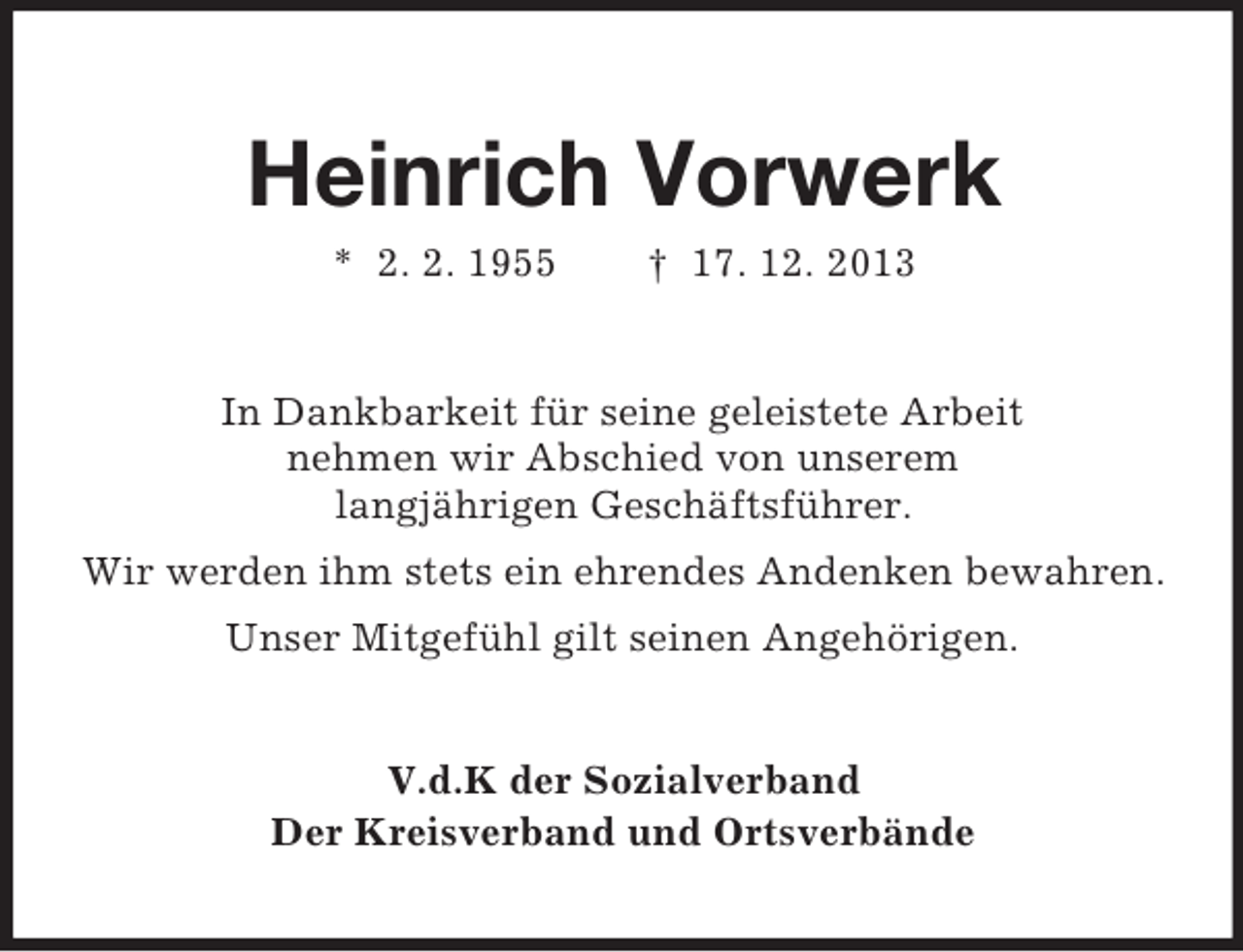 <p>Heinrich Vorwerk<br />* 2. 2. 1955 † 17. 12. 2013<br />In Dankbarkeit für seine geleistete Arbeit<br />nehmen wir Abschied von unserem<br />langjährigen Geschäftsführer.<br />Wir werden ihm stets ein ehrendes Andenken bewahren.<br />Unser Mitgefühl gilt seinen Angehörigen.<br />V.d.K der Sozialverband<br />Der Kreisverband und Ortsverbände</p>