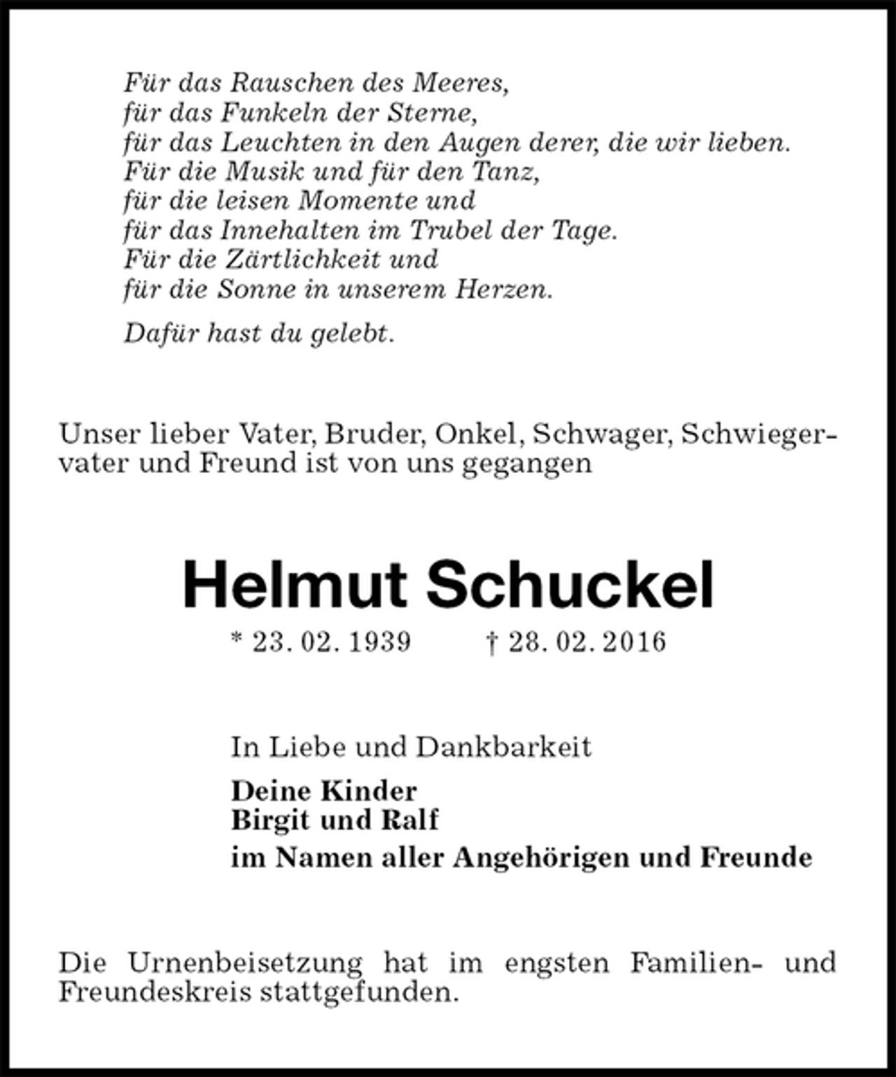 <p>Für das Rauschen des Meeres,<br />für das Funkeln der Sterne,<br />für das Leuchten in den Augen derer, die wir lieben.<br />Für die Musik und für den Tanz,<br />für die leisen Momente und<br />für das Innehalten im Trubel der Tage.<br />Für die Zärtlichkeit und<br />für die Sonne in unserem Herzen.<br />Dafür hast du gelebt.</p>
<p>Unser lieber Vater, Bruder, Onkel, Schwager, Schwiegervater und Freund ist von uns gegangen<br />Helmut Schuckel<br />* 23. 02. 1939 † 28. 02. 2016<br />In Liebe und Dankbarkeit<br />Deine Kinder<br />Birgit und Ralf<br />im Namen aller Angehörigen und Freunde<br />Die Urnenbeisetzung hat im engsten Familien- und Freundeskreis stattgefunden.</p>