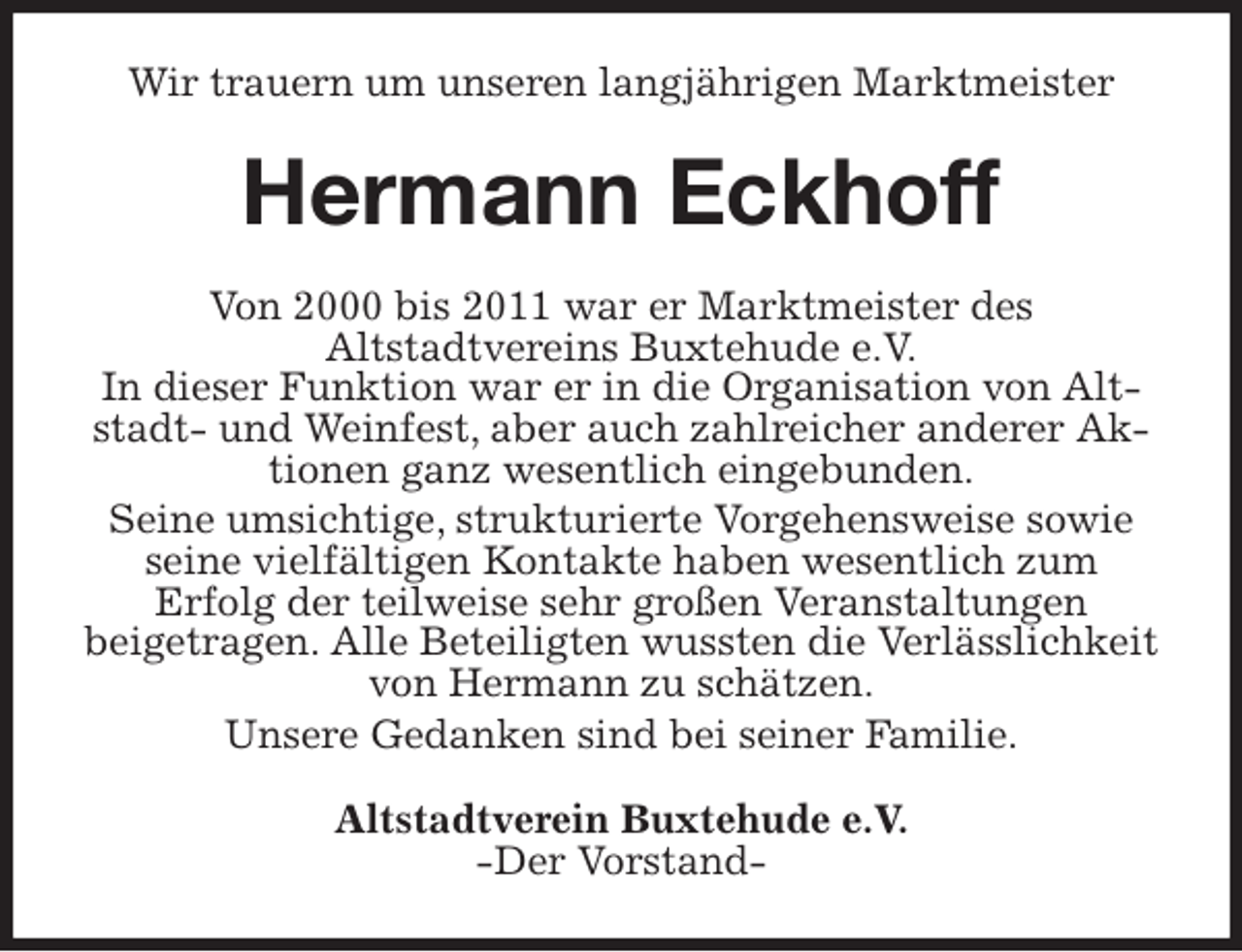 <p>Wir trauern um unseren langjährigen Marktmeister<br />Hermann Eckhoff<br />Von 2000 bis 2011 war er Marktmeister des<br />Altstadtvereins Buxtehude e.V.<br />In dieser Funktion war er in die Organisation von Altstadt- und Weinfest, aber auch zahlreicher anderer Aktionen ganz wesentlich eingebunden.<br />Seine umsichtige, strukturierte Vorgehensweise sowie seine vielfältigen Kontakte haben wesentlich zum<br />Erfolg der teilweise sehr großen Veranstaltungen<br />beigetragen. Alle Beteiligten wussten die Verlässlichkeit von Hermann zu schätzen.<br />Unsere Gedanken sind bei seiner Familie.<br />Altstadtverein Buxtehude e.V.<br />-Der Vorstand-</p>