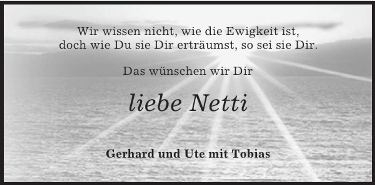 <p>Wir wissen nicht, wie die Ewigkeit ist,<br />doch wie Du sie Dir erträumst, so sei sie Dir.<br />Das wünschen wir Dir<br />liebe Netti<br />Gerhard und Ute mit Tobias</p>