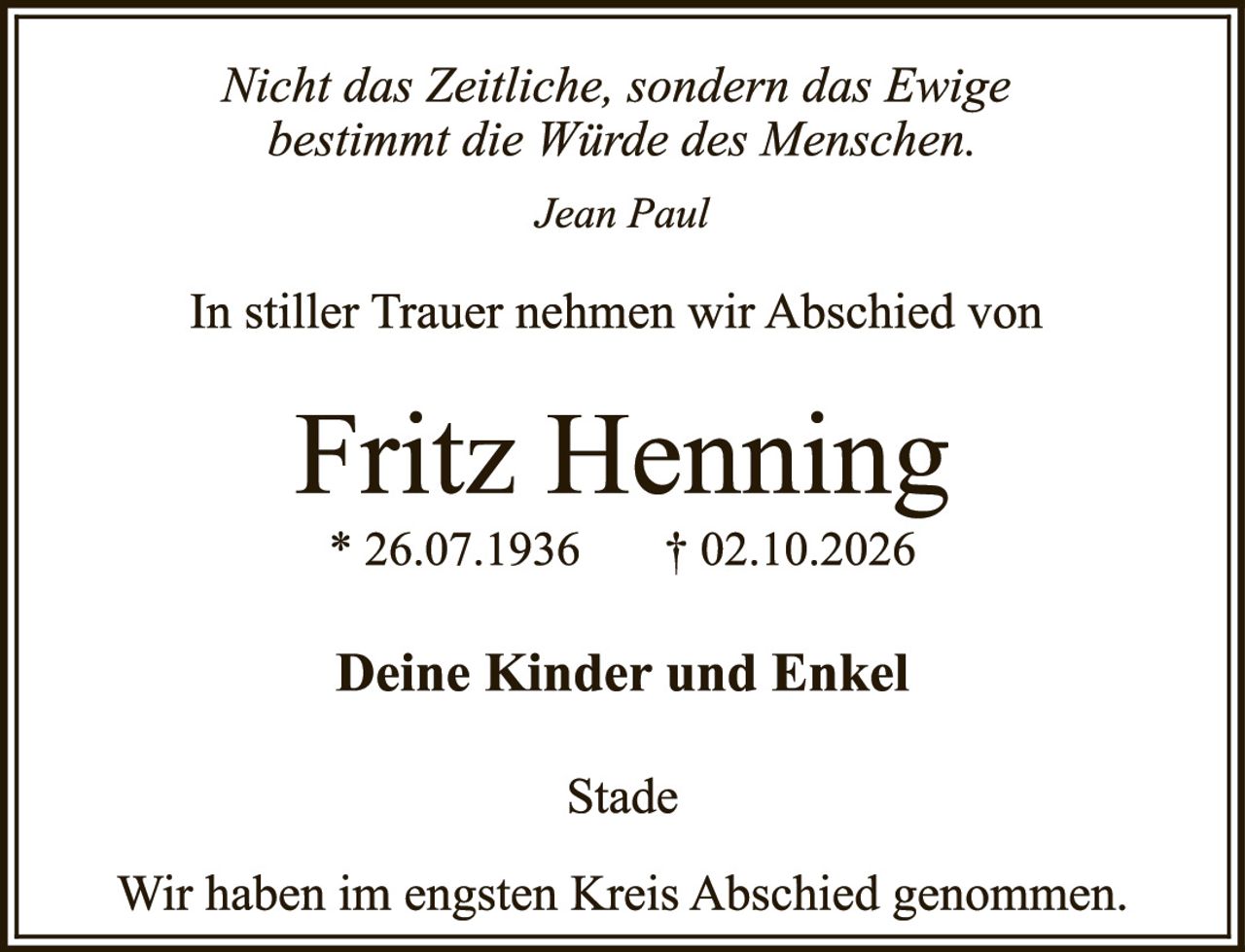 <p><i>Nicht das Zeitliche, sondern das Ewige bestimmt die Würde des Menschen.</i></p><p><i>Jean Paul</i></p><p>In stiller Trauer nehmen wir Abschied von</p><p><strong>Fritz Henning</strong><br/>* 26.07.1936     † 02.10.2026</p><p><strong>Deine Kinder und Enkel</strong></p><p>Stade</p><p>Wir haben im engsten Kreis Abschied genommen.</p>