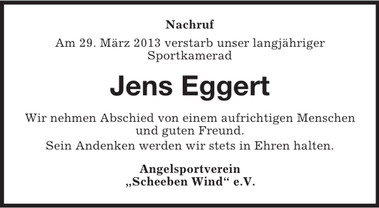 <p>Nachruf<br />Am 29. März 2013 verstarb unser langjähriger<br />Sportkamerad</p><p>Jens Eggert<br />Wir nehmen Abschied von einem aufrichtigen Menschen<br />und guten Freund.<br />Sein Andenken werden wir stets in Ehren halten.<br />Angelsportverein<br />„Scheeben Wind“ e.V.</p>