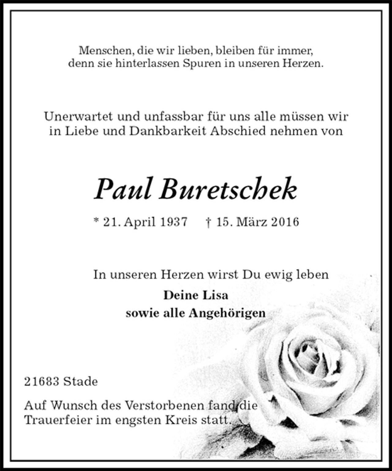 <p>Menschen, die wir lieben, bleiben für immer,<br />denn sie hinterlassen Spuren in unseren Herzen.<br />Unerwartet und unfassbar für uns alle müssen wir<br />in Liebe und Dankbarkeit Abschied nehmen von<br />Paul Buretschek<br />* 21. April 1937 † 15. März 2016<br />In unseren Herzen wirst Du ewig leben<br />Deine Lisa<br />sowie alle Angehörigen</p>
<p>21683 Stade<br />Auf Wunsch des Verstorbenen fand die<br />Trauerfeier im engsten Kreis statt.</p>