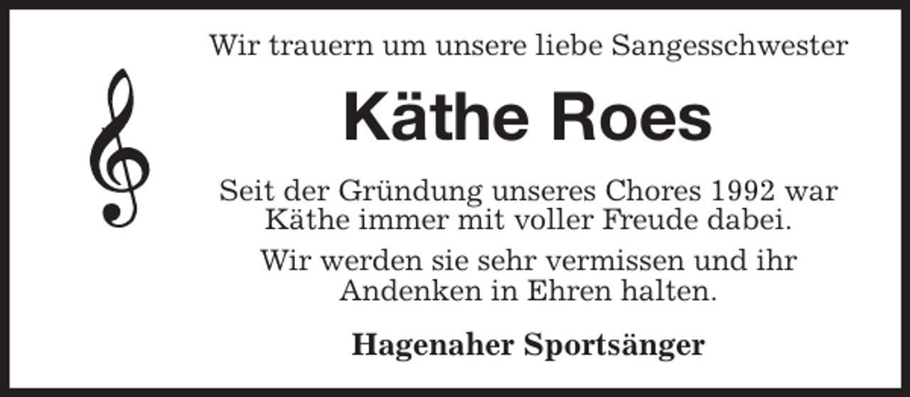 <p>Wir trauern um unsere liebe Sangesschwester<br />Käthe Roes<br />Seit der Gründung unseres Chores 1992 war Käthe immer mit voller Freude dabei.<br />Wir werden sie sehr vermissen und ihr<br />Andenken in Ehren halten.<br />Hagenaher Sportsänger</p>