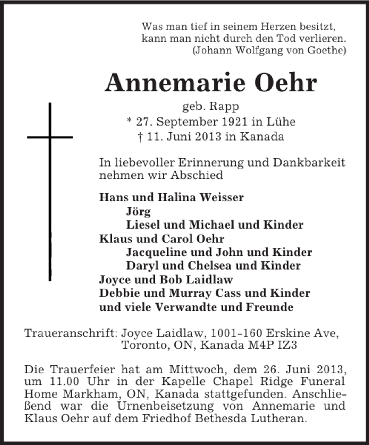<p>Was man tief in seinem Herzen besitzt,<br />kann man nicht durch den Tod verlieren.<br />(Johann Wolfgang von Goethe)<br />Annemarie Oehr<br />geb. Rapp<br />* 27. September 1921 in Lühe<br />† 11. Juni 2013 in Kanada<br />In liebevoller Erinnerung und Dankbarkeit<br />nehmen wir Abschied<br />Hans und Halina Weisser<br />Jörg<br />Liesel und Michael und Kinder<br />Klaus und Carol Oehr<br />Jacqueline und John und Kinder<br />Daryl und Chelsea und Kinder<br />Joyce und Bob Laidlaw<br />Debbie und Murray Cass und Kinder<br />und viele Verwandte und Freunde<br />Traueranschrift: Joyce Laidlaw, 1001-160 Erskine Ave,<br />Toronto, ON, Kanada M4P IZ3</p><p>Die Trauerfeier hat am Mittwoch, dem 26. Juni 2013, um 11.00 Uhr in der Kapelle Chapel Ridge Funeral Home Markham, ON, Kanada stattgefunden. Anschließend war die Urnenbeisetzung von Annemarie und Klaus Oehr auf dem Friedhof Bethesda Lutheran.</p>