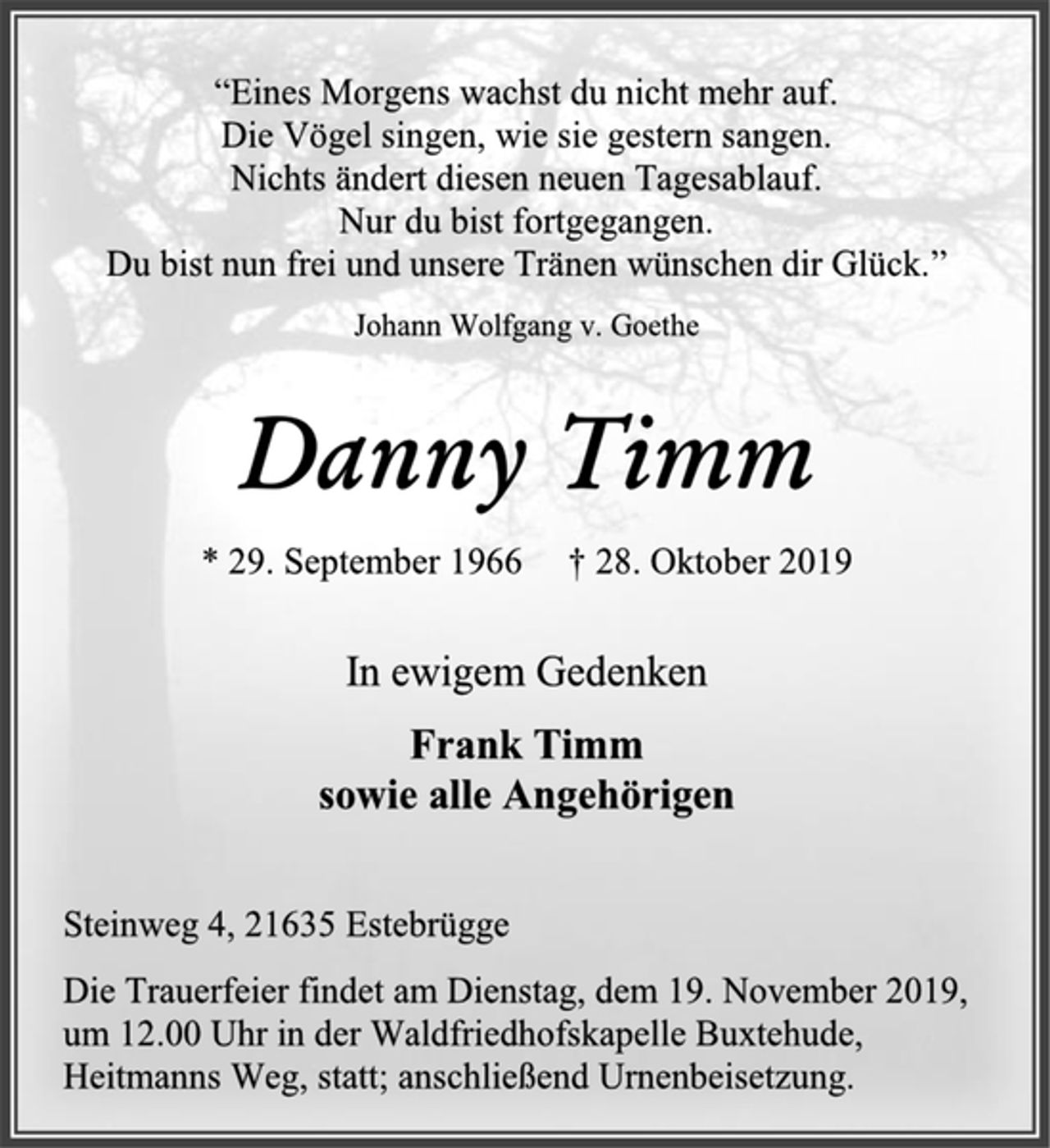 <p>“Eines Morgens wachst du nicht mehr auf.<br />Die Vögel singen, wie sie gestern sangen.<br />Nichts ändert diesen neuen Tagesablauf.<br />Nur du bist fortgegangen.<br />Du bist nun frei und unsere Tränen wünschen dir Glück.”<br />Johann Wolfgang v. Goethe<br />Danny Timm<br />* 29. September 1966 +28. Oktober 2019<br />In ewigem Gedenken<br />Frank Timm<br />sowie alle Angehörigen<br />Steinweg 4, 21635 Estebrügge<br />Die Trauerfeier findet am Dienstag, dem 19. November 2019,<br />um 12.00 Uhr in der Waldfriedhofskapelle Buxtehude, Heitmanns Weg, statt; anschließend Urnenbeisetzung.</p>