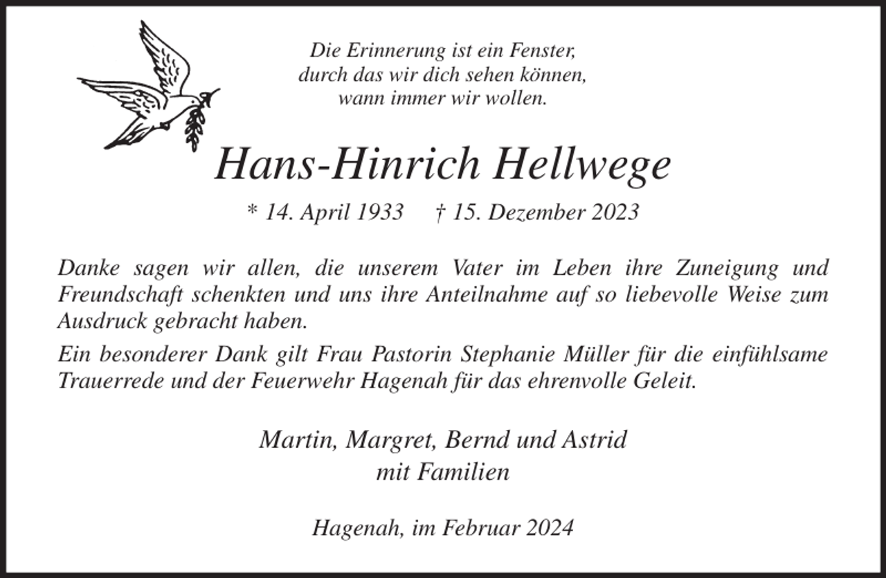 <p>Die Erinnerung ist ein Fenster,<br />durch das wir dich sehen können,<br />wann immer wir wollen.<br />Hans-Hinrich Hellwege<br />* 14. April 1933 † 15. Dezember 2023<br />Danke sagen wir allen, die unserem Vater im Leben ihre Zuneigung und<br />Freundschaft schenkten und uns ihre Anteilnahme auf so liebevolle Weise zum<br />Ausdruck gebracht haben.<br />Ein besonderer Dank gilt Frau Pastorin Stephanie Müller für die einfühlsame<br />Trauerrede und der Feuerwehr Hagenah für das ehrenvolle Geleit.<br />Martin, Margret, Bernd und Astrid<br />mit Familien<br />Hagenah, im Februar 2024</p>