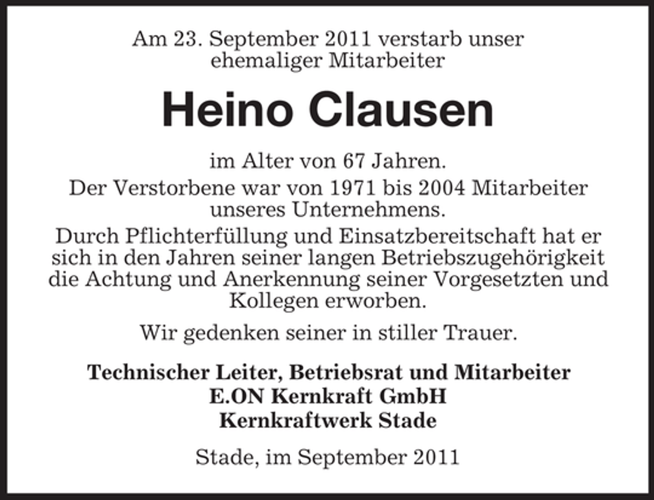 <p>Am 23. September 2011 verstarb unser<br />ehemaliger Mitarbeiter</p><p>Heino Clausen<br />im Alter von 67 Jahren.<br />Der Verstorbene war von 1971 bis 2004 Mitarbeiter<br />unseres Unternehmens.<br />Durch Pflichterfüllung und Einsatzbereitschaft hat er<br />sich in den Jahren seiner langen Betriebszugehörigkeit<br />die Achtung und Anerkennung seiner Vorgesetzten und<br />Kollegen erworben.<br />Wir gedenken seiner in stiller Trauer.<br />Technischer Leiter, Betriebsrat und Mitarbeiter<br />E.ON Kernkraft GmbH<br />Kernkraftwerk Stade<br />Stade, im September 2011</p>