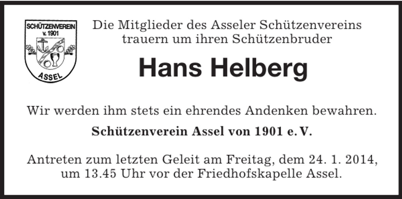 <p>Die Mitglieder des Asseler Schützenvereins<br />trauern um ihren Schützenbruder<br />Hans Helberg<br />Wir werden ihm stets ein ehrendes Andenken bewahren.<br />Schützenverein Assel von 1901 e. V.</p><p>Antreten zum letzten Geleit am Freitag, dem 24. 1. 2014, um 13.45 Uhr vor der Friedhofskapelle Assel.</p>