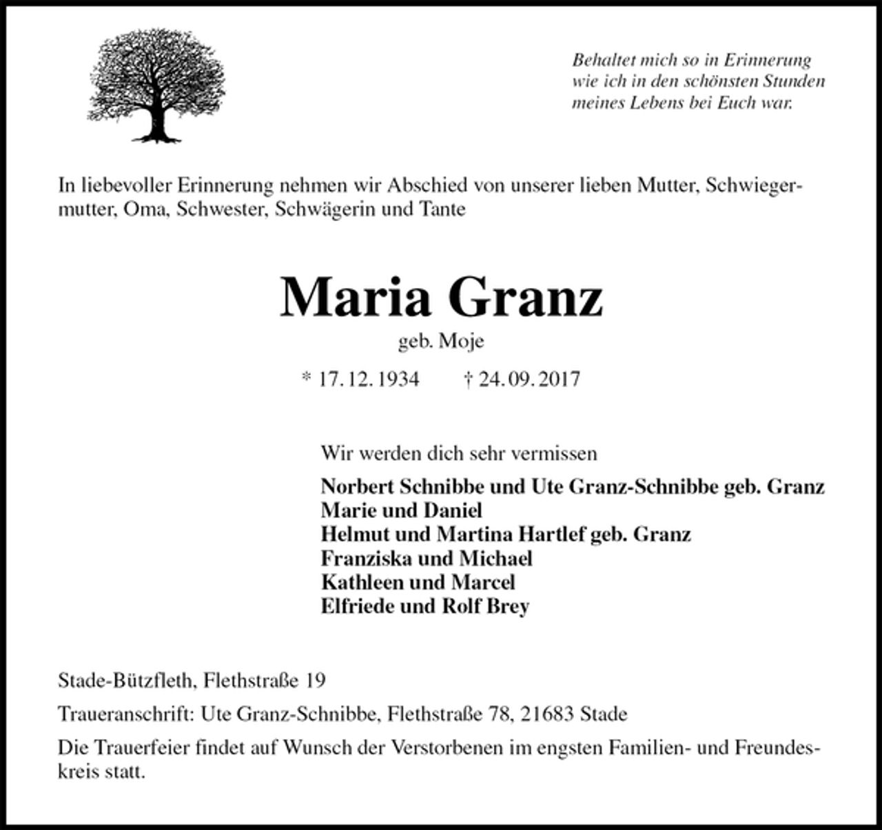 <p>Behaltet mich so in Erinnerung<br />wie ich in den schönsten Stunden<br />meines Lebens bei Euch war.<br />In liebevoller Erinnerung nehmen wir Abschied von unserer lieben Mutter, Schwiegermutter, Oma, Schwester, Schwägerin und Tante<br />Maria Granz<br />geb. Moje<br />* 17. 12. 1934 † 24. 09. 2017<br />Wir werden dich sehr vermissen<br />Norbert Schnibbe und Ute Granz-Schnibbe geb. Granz<br />Marie und Daniel<br />Helmut und Martina Hartlef geb. Granz<br />Franziska und Michael<br />Kathleen und Marcel<br />Elfriede und Rolf Brey<br />Stade-Bützfleth, Flethstraße 19<br />Traueranschrift: Ute Granz-Schnibbe, Flethstraße 78, 21683 Stade<br />Die Trauerfeier findet auf Wunsch der Verstorbenen im engsten Familien- und Freundeskreis statt.</p>