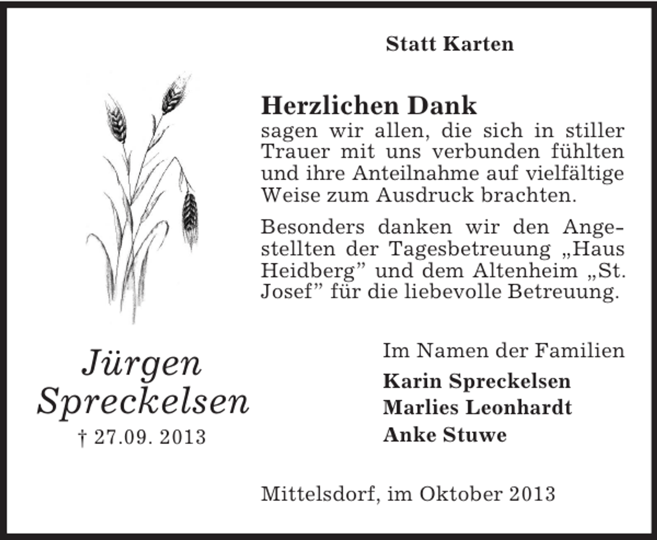 <p>Statt Karten</p><p>Herzlichen Dank<br />sagen wir allen, die sich in stiller<br />Trauer mit uns verbunden fühlten<br />und ihre Anteilnahme auf vielfältige<br />Weise zum Ausdruck brachten.<br />Besonders danken wir den Angestellten der Tagesbetreuung „Haus<br />Heidberg” und dem Altenheim „St.<br />Josef” für die liebevolle Betreuung.</p><p>Jürgen<br />Spreckelsen<br />† 27.09. 2013</p><p>Im Namen der Familien<br />Karin Spreckelsen<br />Marlies Leonhardt<br />Anke Stuwe<br />Mittelsdorf, im Oktober 2013</p>