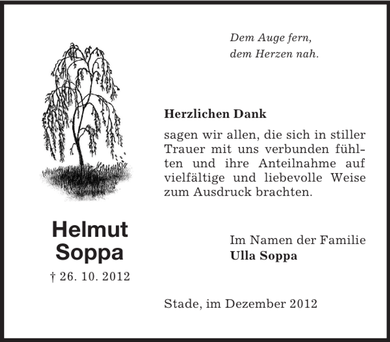 <p>Dem Auge fern,<br />dem Herzen nah.</p><p>Herzlichen Dank<br />sagen wir allen, die sich in stiller<br />Trauer mit uns verbunden fühlten und ihre Anteilnahme auf<br />vielfältige und liebevolle Weise<br />zum Ausdruck brachten.</p><p>Helmut<br />Soppa</p><p>Im Namen der Familie<br />Ulla Soppa</p><p>† 26. 10. 2012<br />Stade, im Dezember 2012</p>
