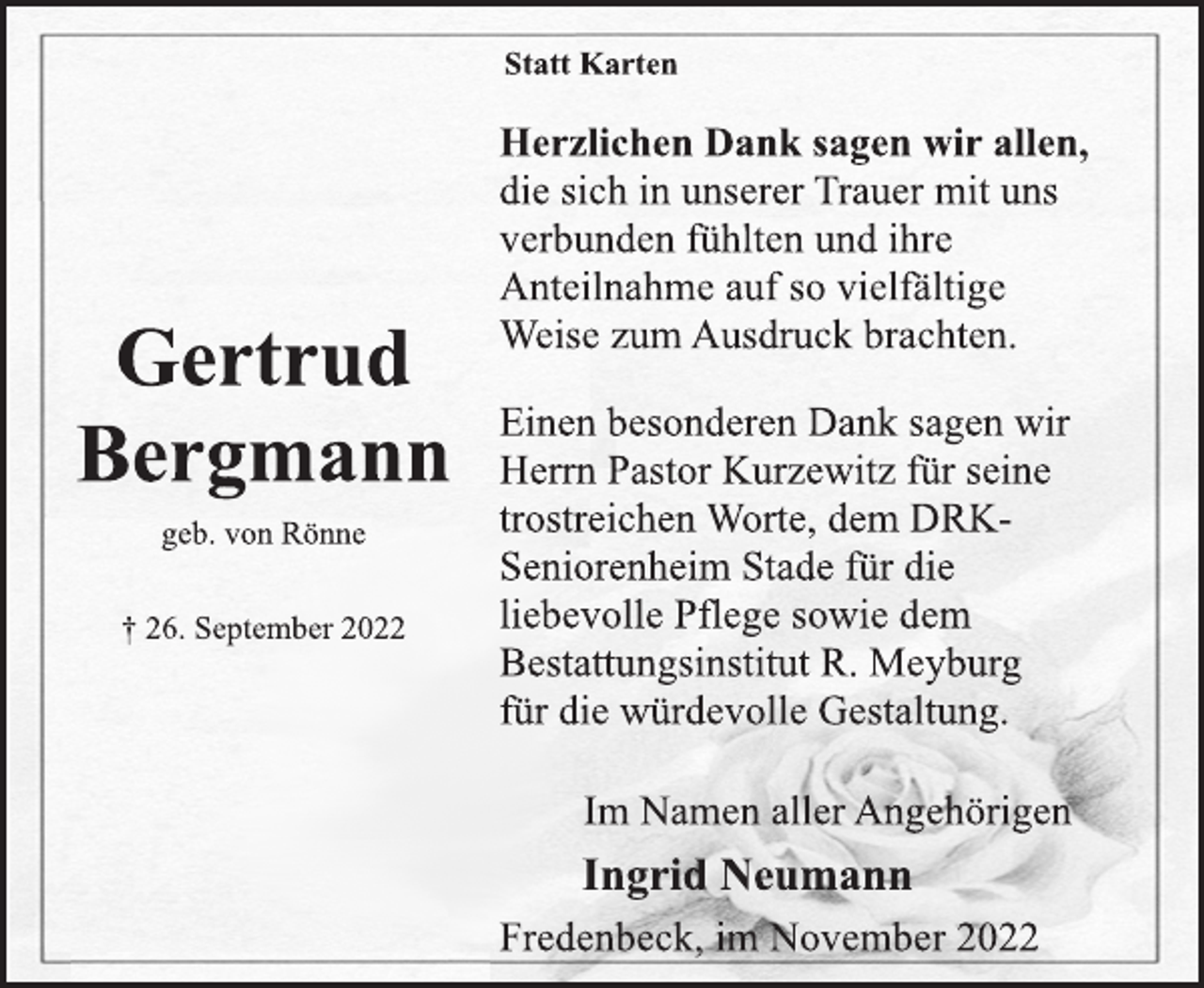 <p>Statt Karten<br />Herzlichen Dank sagen wir allen,<br />die sich in unserer Trauer mit uns<br />verbunden fühlten und ihre<br />Anteilnahme auf so vielfältige<br />Weise zum Ausdruck brachten.<br />Einen besonderen Dank sagen wir<br />Herrn Pastor Kurzewitz für seine<br />trostreichen Worte, dem DRK-<br />Seniorenheim Stade für die<br />liebevolle Pflege sowie dem<br />Bestattungsinstitut R. Meyburg<br />für die würdevolle Gestaltung.<br />Im Namen aller Angehörigen<br />Ingrid Neumann<br />Fredenbeck, im November 2022<br />Gertrud<br />Bergmann<br />geb. von Rönne<br />† 26. September 2022</p>