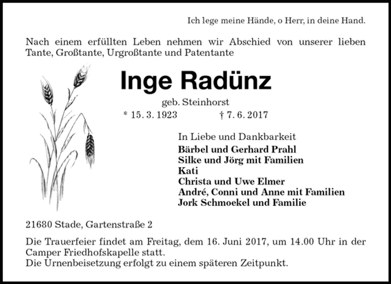 <p>Ich lege meine Hände, o Herr, in deine Hand.<br />Nach einem erfüllten Leben nehmen wir Abschied von unserer lieben<br />Tante, Großtante, Urgroßtante und Patentante<br />Inge Radünz<br />geb. Steinhorst<br />* 15. 3. 1923 † 7. 6. 2017<br />In Liebe und Dankbarkeit<br />Bärbel und Gerhard Prahl<br />Silke und Jörg mit Familien<br />Kati<br />Christa und Uwe Elmer<br />André, Conni und Anne mit Familien<br />Jork Schmoekel und Familie<br />21680 Stade, Gartenstraße 2<br />Die Trauerfeier findet am Freitag, dem 16. Juni 2017, um 14.00 Uhr in der<br />Camper Friedhofskapelle statt.<br />Die Urnenbeisetzung erfolgt zu einem späteren Zeitpunkt.</p>