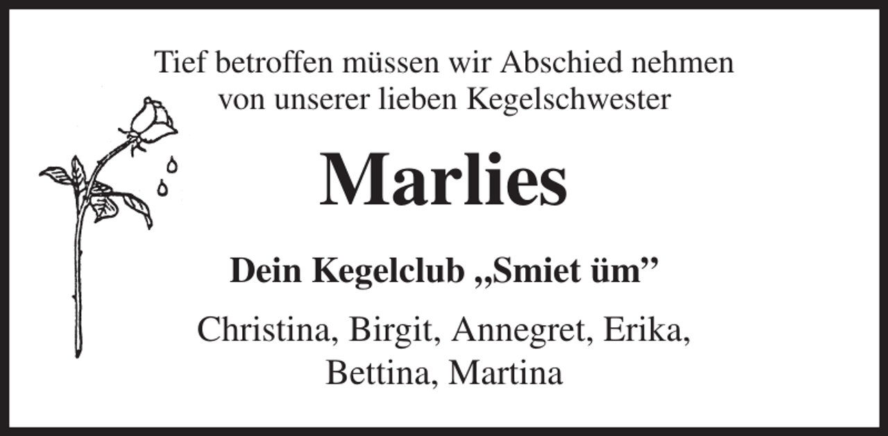<p>Tief betroffen müssen wir Abschied nehmen<br />von unserer lieben Kegelschwester<br />Marlies<br />Dein Kegelclub „Smiet üm”<br />Christina, Birgit, Annegret, Erika,<br />Bettina, Martina</p>