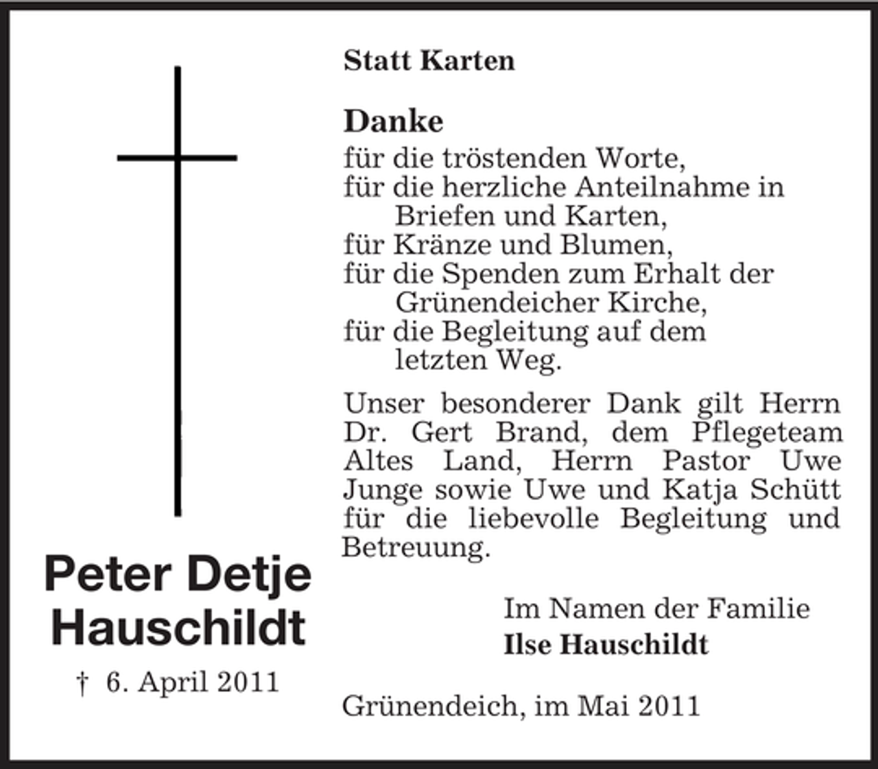 <p>Peter Detje<br />Hauschildt<br />† 6. April 2011<br />Statt Karten<br />Danke<br />für die tröstenden Worte,<br />für die herzliche Anteilnahme in<br />Briefen und Karten,<br />für Kränze und Blumen,<br />für die Spenden zum Erhalt der<br />Grünendeicher Kirche,<br />für die Begleitung auf dem<br />letzten Weg.<br />Unser besonderer Dank gilt Herrn Dr. Gert Brand, dem Pflegeteam<br />Altes Land, Herrn Pastor Uwe<br />Junge sowie Uwe und Katja Schütt für die liebevolle Begleitung und Betreuung.<br />Im Namen der Familie<br />Ilse Hauschildt<br />Grünendeich, im Mai 2011</p>