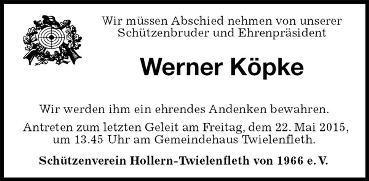 <p>Wir müssen Abschied nehmen von unserer Schützenbruder und Ehrenpräsident<br />Werner Köpke<br />Wir werden ihm ein ehrendes Andenken bewahren.<br />Antreten zum letzten Geleit am Freitag, dem 22. Mai 2015,<br />um 13.45 Uhr am Gemeindehaus Twielenfleth.<br />Schützenverein Hollern-Twielenfleth von 1966 e.V.</p>