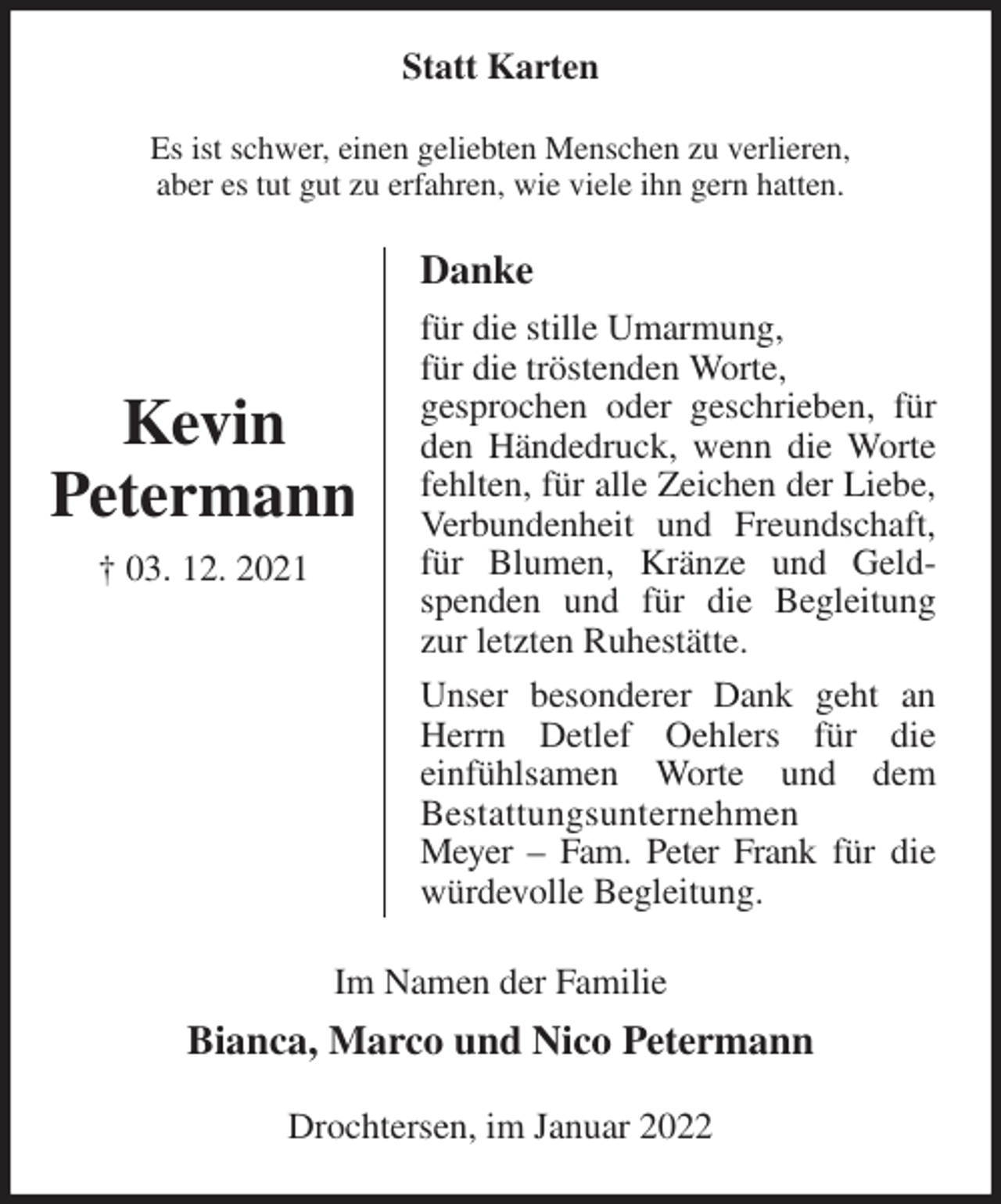 <p>Statt Karten<br />Es ist schwer, einen geliebten Menschen zu verlieren,<br />aber es tut gut zu erfahren, wie viele ihn gern hatten.<br />Danke<br />für die stille Umarmung,<br />für die tröstenden Worte,<br />gesprochen oder geschrieben, für den Händedruck, wenn die Worte fehlten, für alle Zeichen der Liebe, Verbundenheit und Freundschaft, für Blumen, Kränze und Geldspenden und für die Begleitung zur letzten Ruhestätte.<br />Unser besonderer Dank geht an Herrn Detlef Oehlers für die<br />einfühlsamen Worte und dem<br />Bestattungsunternehmen<br />Meyer - Fam. Peter Frank für die würdevolle Begleitung.<br />Im Namen der Familie<br />Bianca, Marco und Nico Petermann<br />Drochtersen, im Januar 2022</p>
<p>Kevin<br />Petermann<br />† 03. 12. 2021</p>